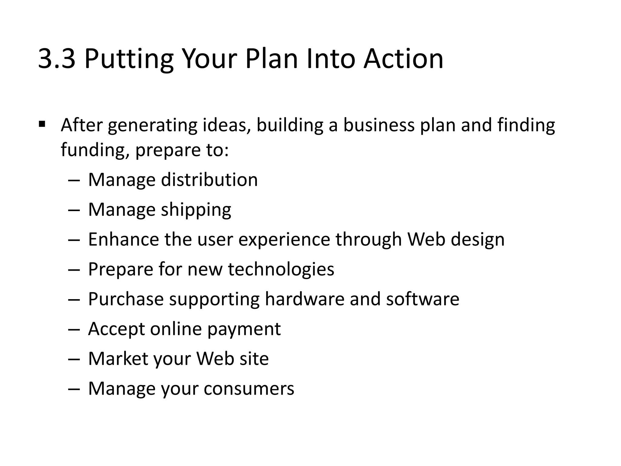 3.3 Putting Your Plan Into Action
 After generating ideas, building a business plan and finding
funding, prepare to:
– Manage distribution
– Manage shipping
– Enhance the user experience through Web design
– Prepare for new technologies
– Purchase supporting hardware and software
– Accept online payment
– Market your Web site
– Manage your consumers
 