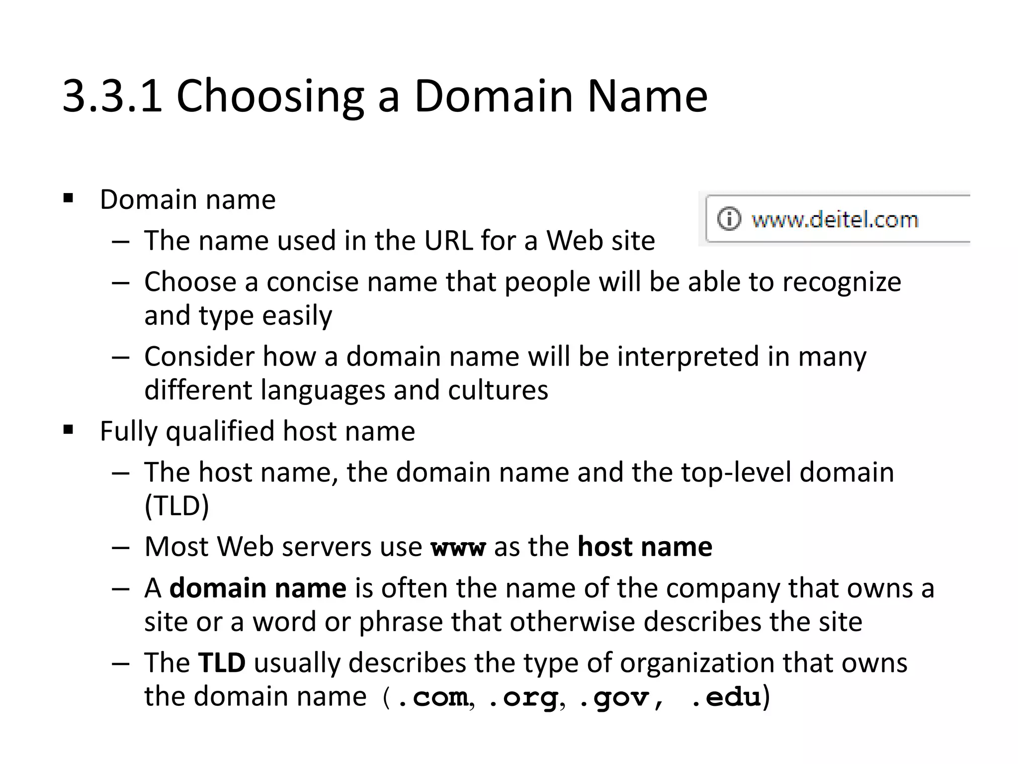 3.3.1 Choosing a Domain Name
 Domain name
– The name used in the URL for a Web site
– Choose a concise name that people will be able to recognize
and type easily
– Consider how a domain name will be interpreted in many
different languages and cultures
 Fully qualified host name
– The host name, the domain name and the top-level domain
(TLD)
– Most Web servers use www as the host name
– A domain name is often the name of the company that owns a
site or a word or phrase that otherwise describes the site
– The TLD usually describes the type of organization that owns
the domain name (.com, .org, .gov, .edu)
 
