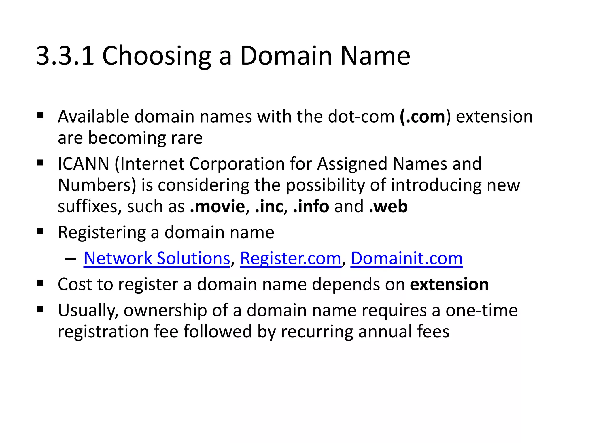 3.3.1 Choosing a Domain Name
 Available domain names with the dot-com (.com) extension
are becoming rare
 ICANN (Internet Corporation for Assigned Names and
Numbers) is considering the possibility of introducing new
suffixes, such as .movie, .inc, .info and .web
 Registering a domain name
– Network Solutions, Register.com, Domainit.com
 Cost to register a domain name depends on extension
 Usually, ownership of a domain name requires a one-time
registration fee followed by recurring annual fees
 