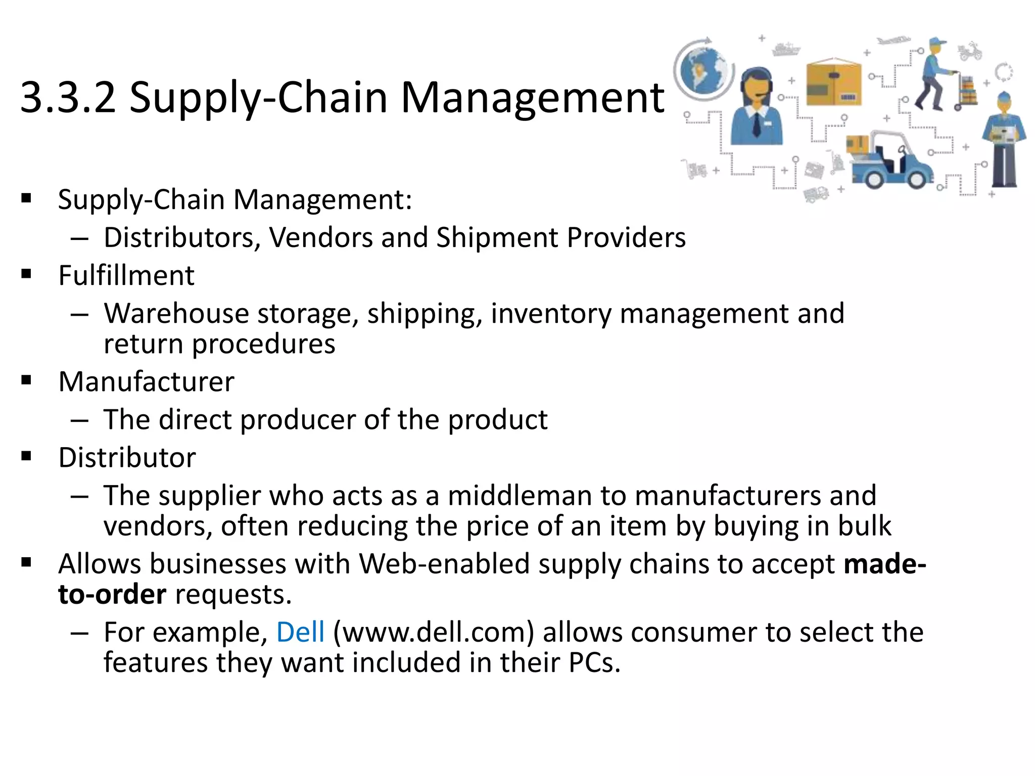 3.3.2 Supply-Chain Management
 Supply-Chain Management:
– Distributors, Vendors and Shipment Providers
 Fulfillment
– Warehouse storage, shipping, inventory management and
return procedures
 Manufacturer
– The direct producer of the product
 Distributor
– The supplier who acts as a middleman to manufacturers and
vendors, often reducing the price of an item by buying in bulk
 Allows businesses with Web-enabled supply chains to accept made-
to-order requests.
– For example, Dell (www.dell.com) allows consumer to select the
features they want included in their PCs.
 