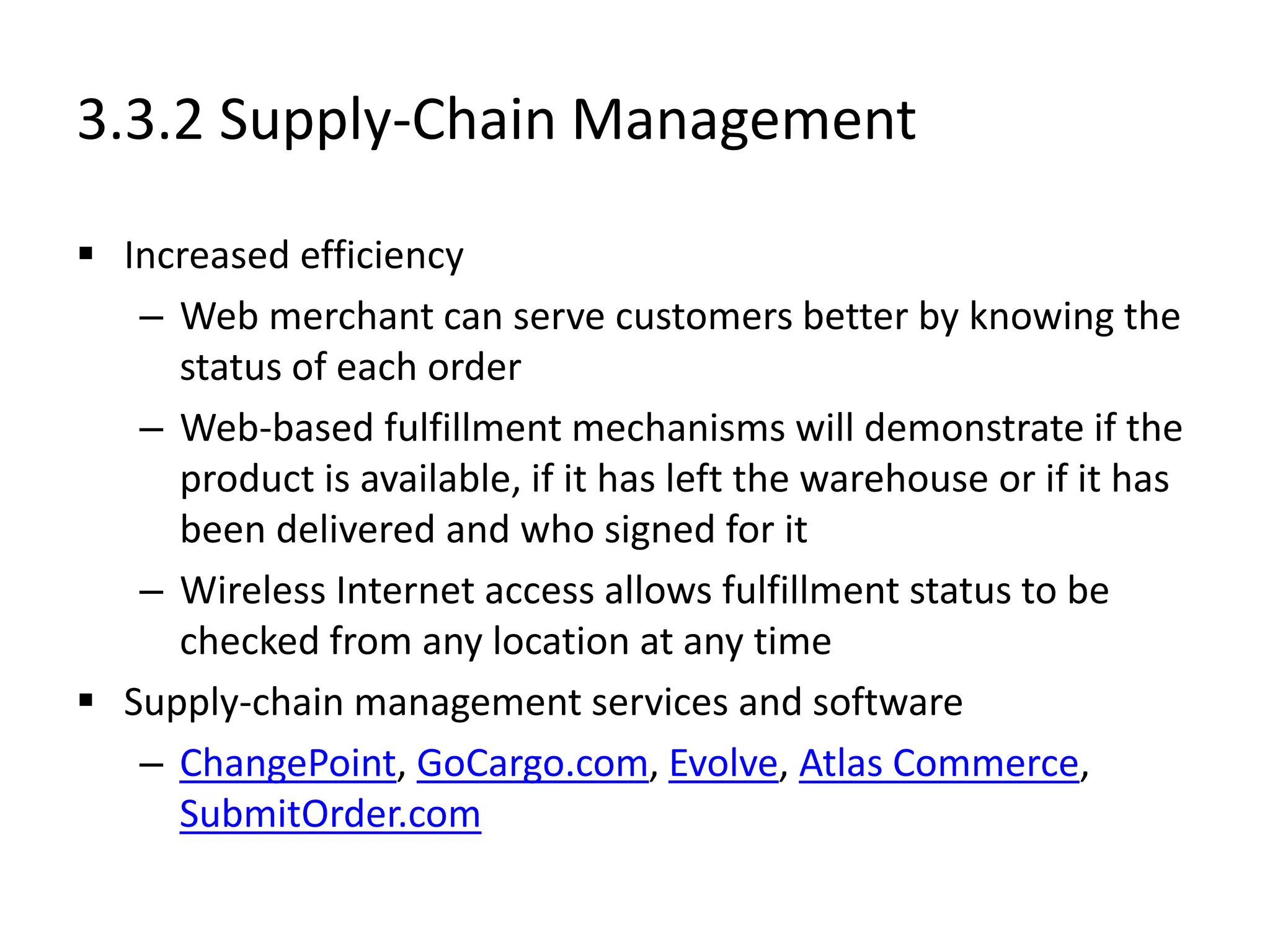 3.3.2 Supply-Chain Management
 Increased efficiency
– Web merchant can serve customers better by knowing the
status of each order
– Web-based fulfillment mechanisms will demonstrate if the
product is available, if it has left the warehouse or if it has
been delivered and who signed for it
– Wireless Internet access allows fulfillment status to be
checked from any location at any time
 Supply-chain management services and software
– ChangePoint, GoCargo.com, Evolve, Atlas Commerce,
SubmitOrder.com
 