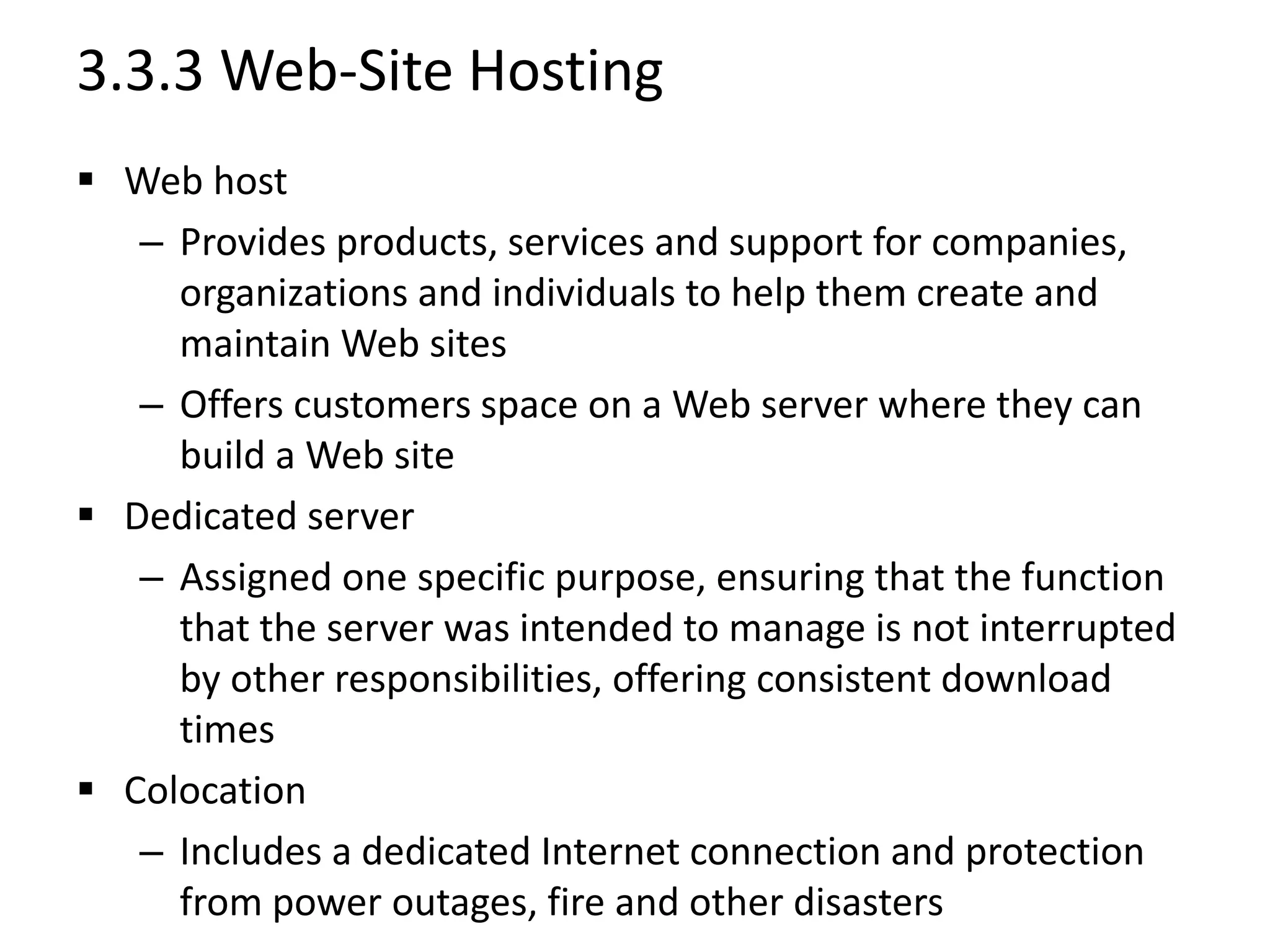 3.3.3 Web-Site Hosting
 Web host
– Provides products, services and support for companies,
organizations and individuals to help them create and
maintain Web sites
– Offers customers space on a Web server where they can
build a Web site
 Dedicated server
– Assigned one specific purpose, ensuring that the function
that the server was intended to manage is not interrupted
by other responsibilities, offering consistent download
times
 Colocation
– Includes a dedicated Internet connection and protection
from power outages, fire and other disasters
 