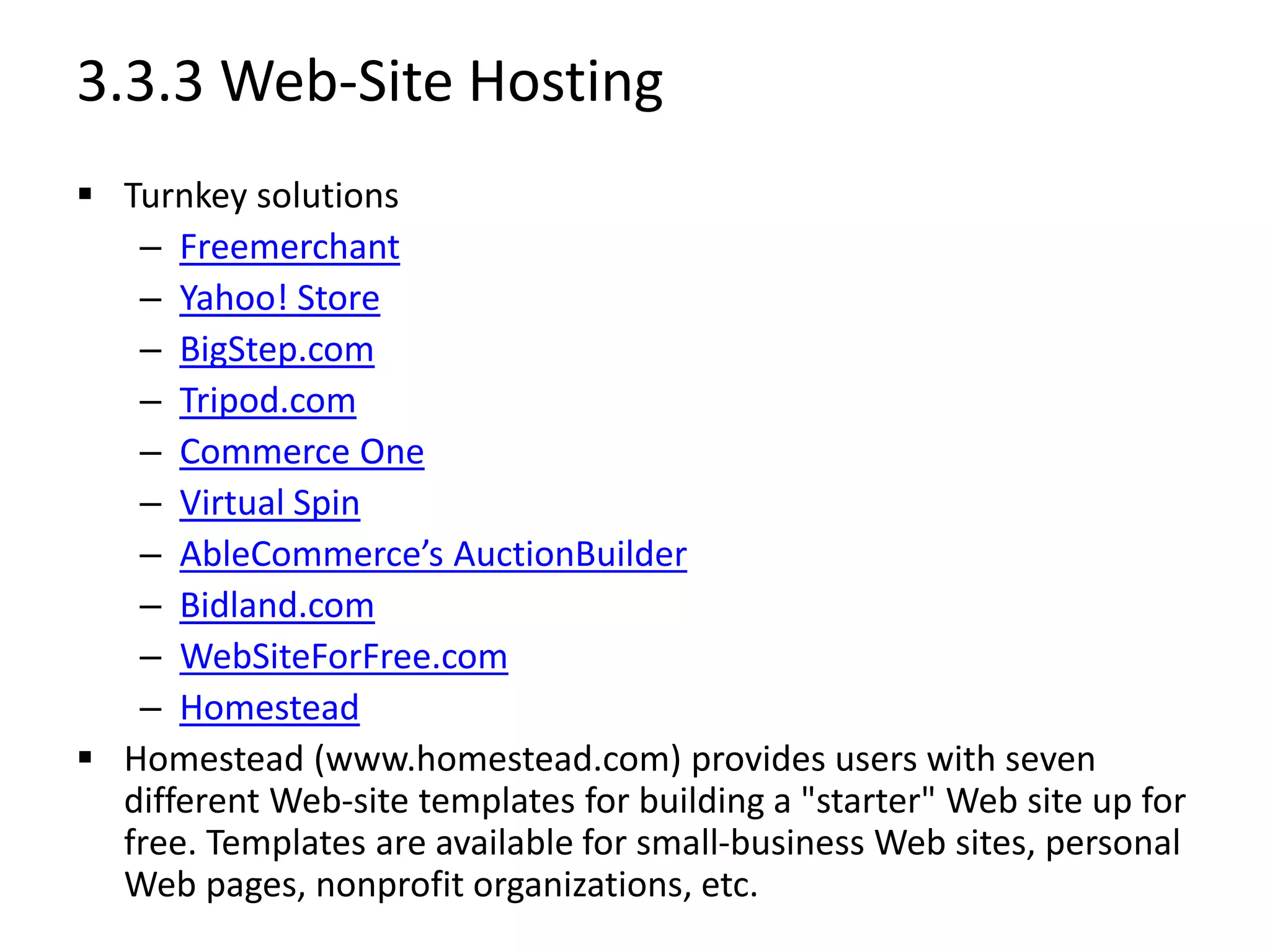 3.3.3 Web-Site Hosting
 Turnkey solutions
– Freemerchant
– Yahoo! Store
– BigStep.com
– Tripod.com
– Commerce One
– Virtual Spin
– AbleCommerce’s AuctionBuilder
– Bidland.com
– WebSiteForFree.com
– Homestead
 Homestead (www.homestead.com) provides users with seven
different Web-site templates for building a "starter" Web site up for
free. Templates are available for small-business Web sites, personal
Web pages, nonprofit organizations, etc.
 