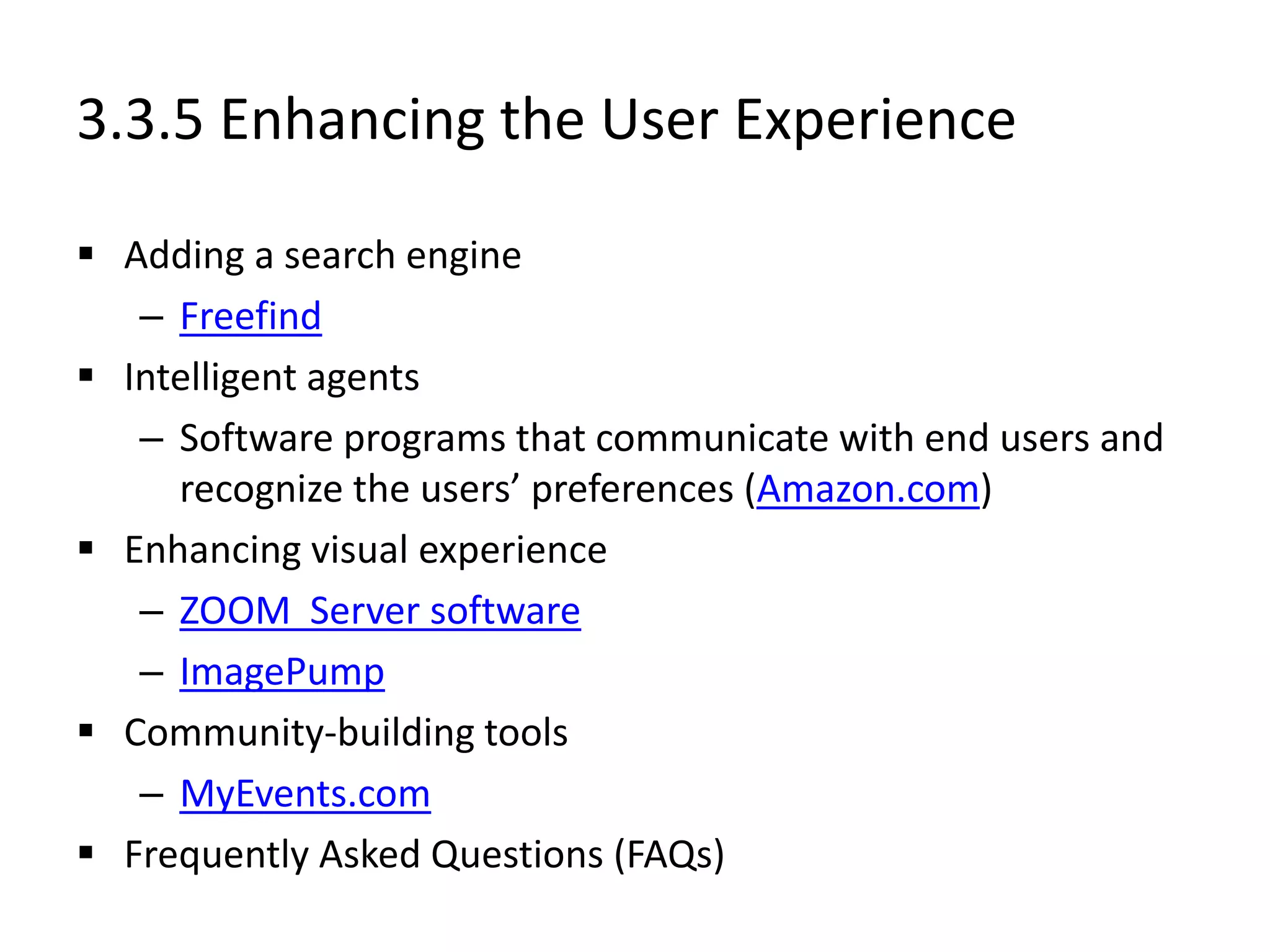 3.3.5 Enhancing the User Experience
 Adding a search engine
– Freefind
 Intelligent agents
– Software programs that communicate with end users and
recognize the users’ preferences (Amazon.com)
 Enhancing visual experience
– ZOOM Server software
– ImagePump
 Community-building tools
– MyEvents.com
 Frequently Asked Questions (FAQs)
 