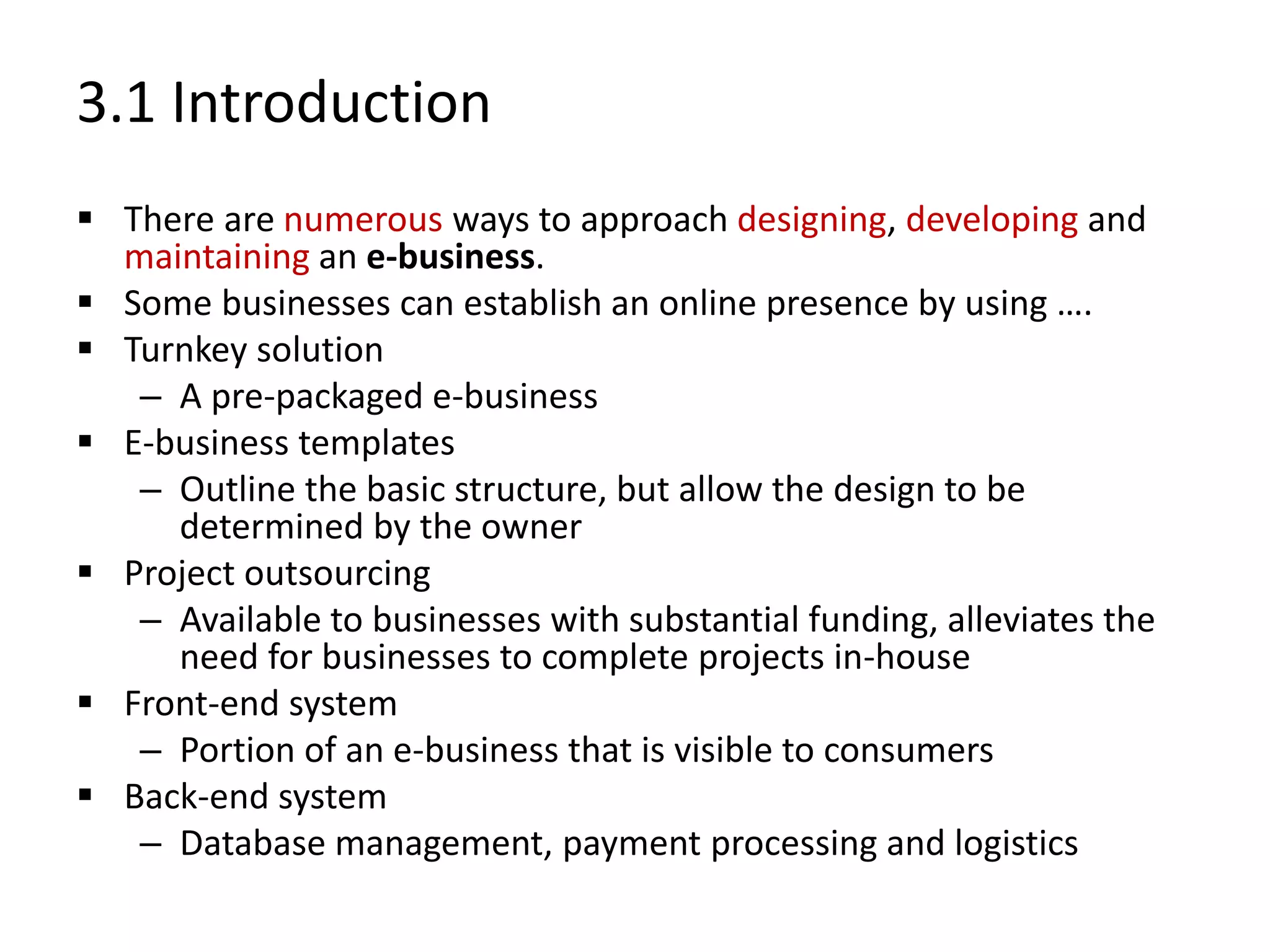 3.1 Introduction
 There are numerous ways to approach designing, developing and
maintaining an e-business.
 Some businesses can establish an online presence by using ….
 Turnkey solution
– A pre-packaged e-business
 E-business templates
– Outline the basic structure, but allow the design to be
determined by the owner
 Project outsourcing
– Available to businesses with substantial funding, alleviates the
need for businesses to complete projects in-house
 Front-end system
– Portion of an e-business that is visible to consumers
 Back-end system
– Database management, payment processing and logistics
 