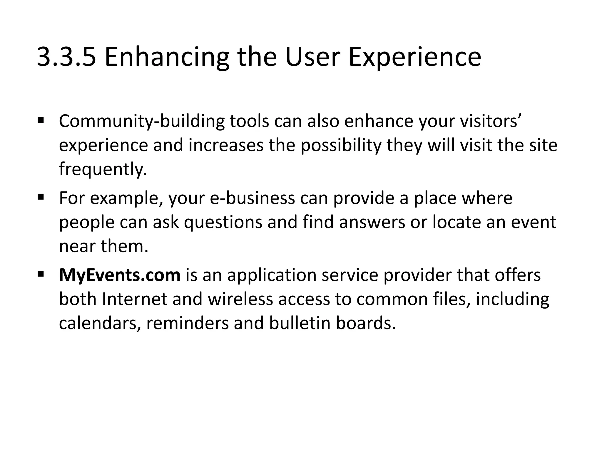 3.3.5 Enhancing the User Experience
 Community-building tools can also enhance your visitors’
experience and increases the possibility they will visit the site
frequently.
 For example, your e-business can provide a place where
people can ask questions and find answers or locate an event
near them.
 MyEvents.com is an application service provider that offers
both Internet and wireless access to common files, including
calendars, reminders and bulletin boards.
 