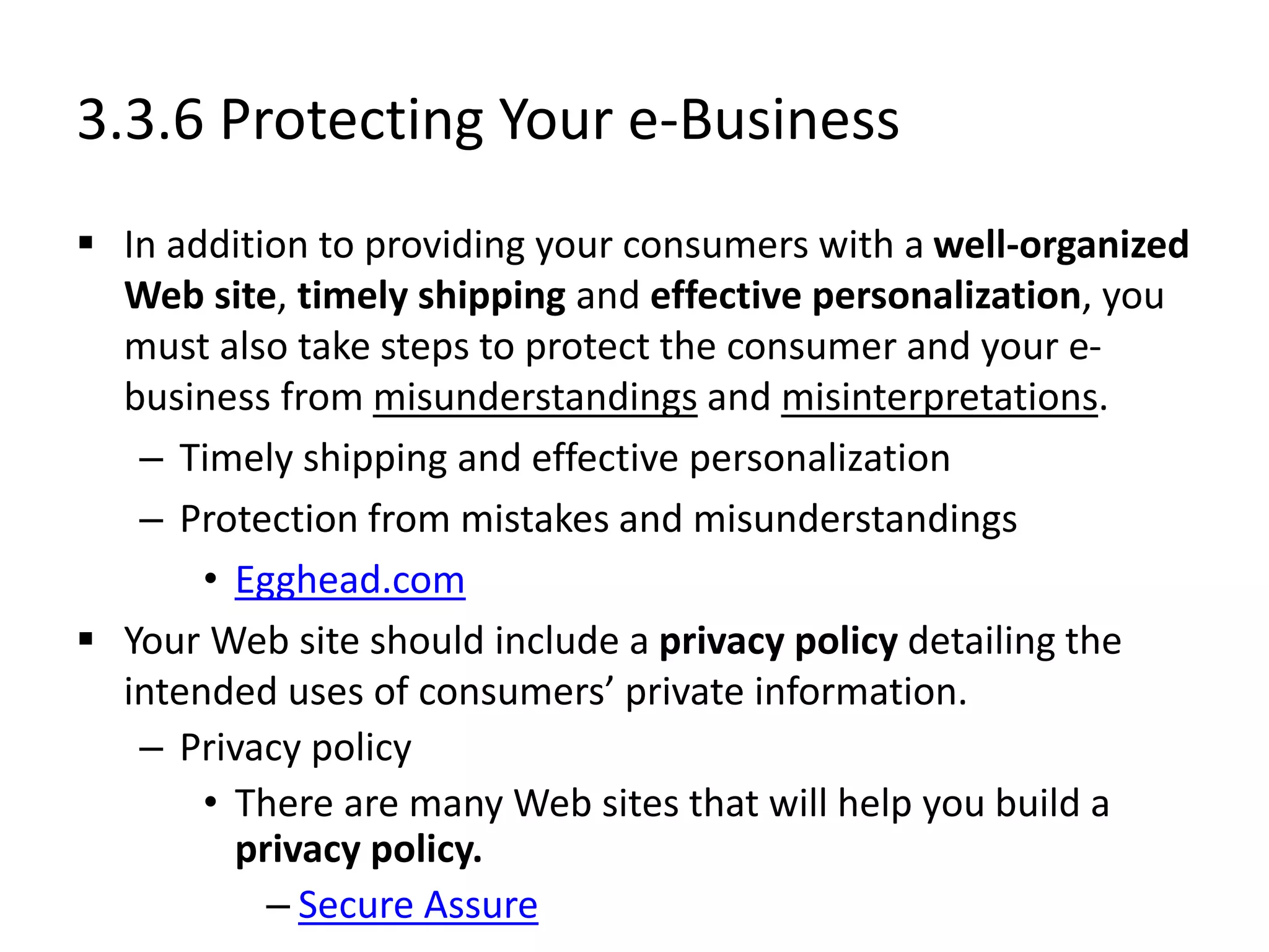 3.3.6 Protecting Your e-Business
 In addition to providing your consumers with a well-organized
Web site, timely shipping and effective personalization, you
must also take steps to protect the consumer and your e-
business from misunderstandings and misinterpretations.
– Timely shipping and effective personalization
– Protection from mistakes and misunderstandings
• Egghead.com
 Your Web site should include a privacy policy detailing the
intended uses of consumers’ private information.
– Privacy policy
• There are many Web sites that will help you build a
privacy policy.
– Secure Assure
 