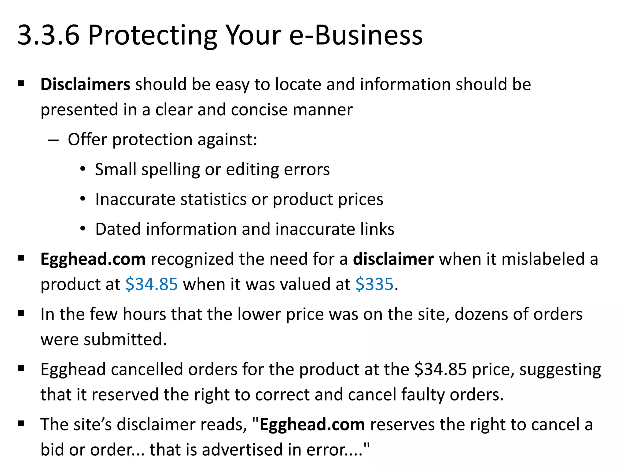 3.3.6 Protecting Your e-Business
 Disclaimers should be easy to locate and information should be
presented in a clear and concise manner
– Offer protection against:
• Small spelling or editing errors
• Inaccurate statistics or product prices
• Dated information and inaccurate links
 Egghead.com recognized the need for a disclaimer when it mislabeled a
product at $34.85 when it was valued at $335.
 In the few hours that the lower price was on the site, dozens of orders
were submitted.
 Egghead cancelled orders for the product at the $34.85 price, suggesting
that it reserved the right to correct and cancel faulty orders.
 The site’s disclaimer reads, "Egghead.com reserves the right to cancel a
bid or order... that is advertised in error...."
 