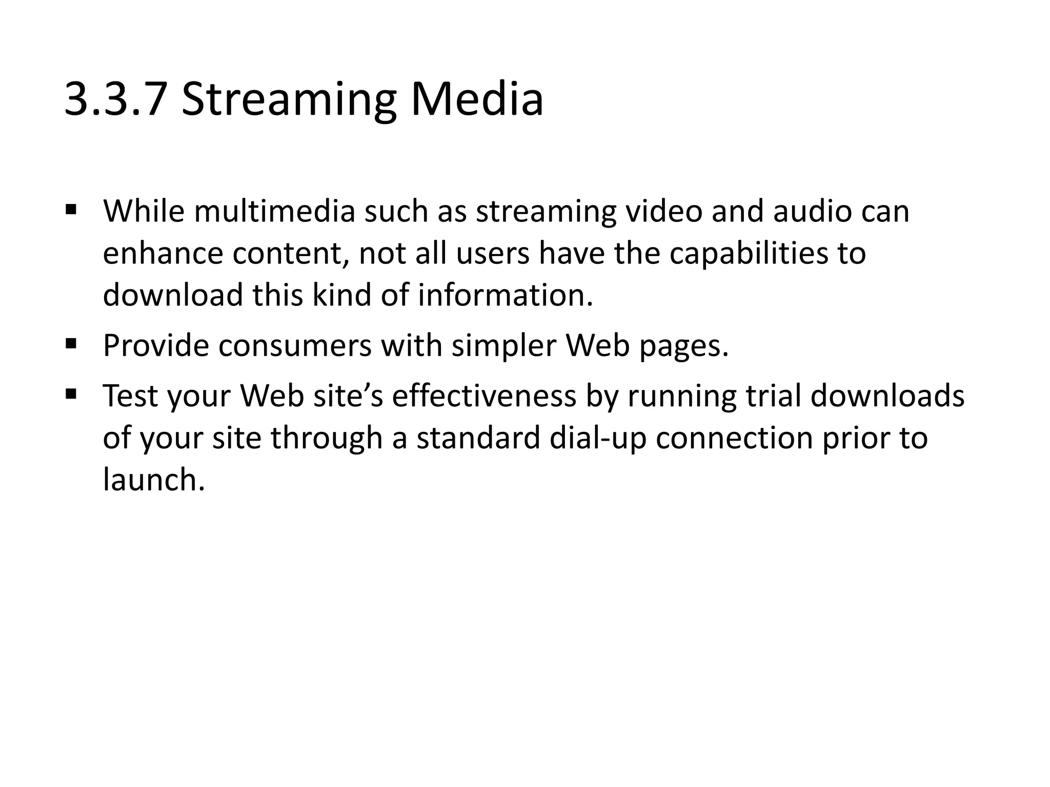 3.3.7 Streaming Media
 While multimedia such as streaming video and audio can
enhance content, not all users have the capabilities to
download this kind of information.
 Provide consumers with simpler Web pages.
 Test your Web site’s effectiveness by running trial downloads
of your site through a standard dial-up connection prior to
launch.
 