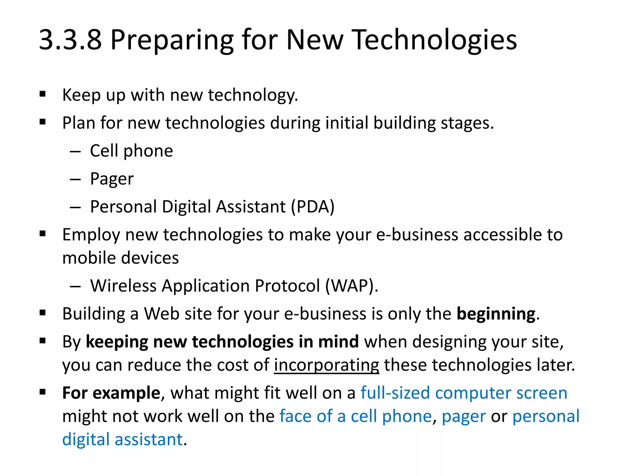 3.3.8 Preparing for New Technologies
 Keep up with new technology.
 Plan for new technologies during initial building stages.
– Cell phone
– Pager
– Personal Digital Assistant (PDA)
 Employ new technologies to make your e-business accessible to
mobile devices
– Wireless Application Protocol (WAP).
 Building a Web site for your e-business is only the beginning.
 By keeping new technologies in mind when designing your site,
you can reduce the cost of incorporating these technologies later.
 For example, what might fit well on a full-sized computer screen
might not work well on the face of a cell phone, pager or personal
digital assistant.
 