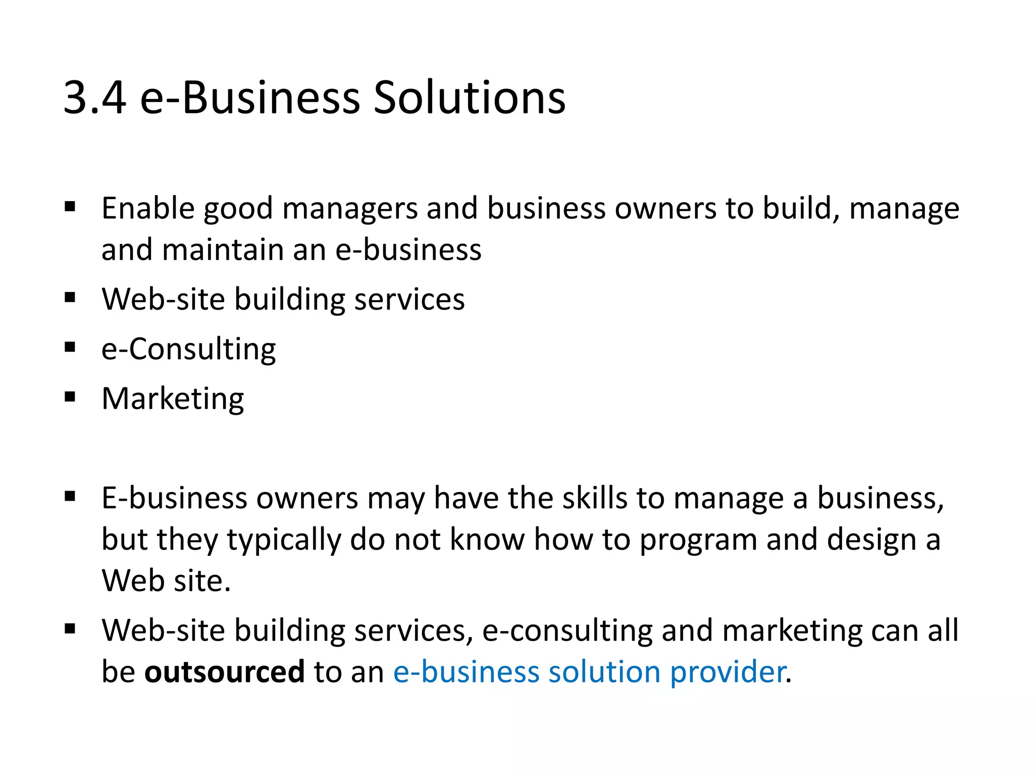 3.4 e-Business Solutions
 Enable good managers and business owners to build, manage
and maintain an e-business
 Web-site building services
 e-Consulting
 Marketing
 E-business owners may have the skills to manage a business,
but they typically do not know how to program and design a
Web site.
 Web-site building services, e-consulting and marketing can all
be outsourced to an e-business solution provider.
 