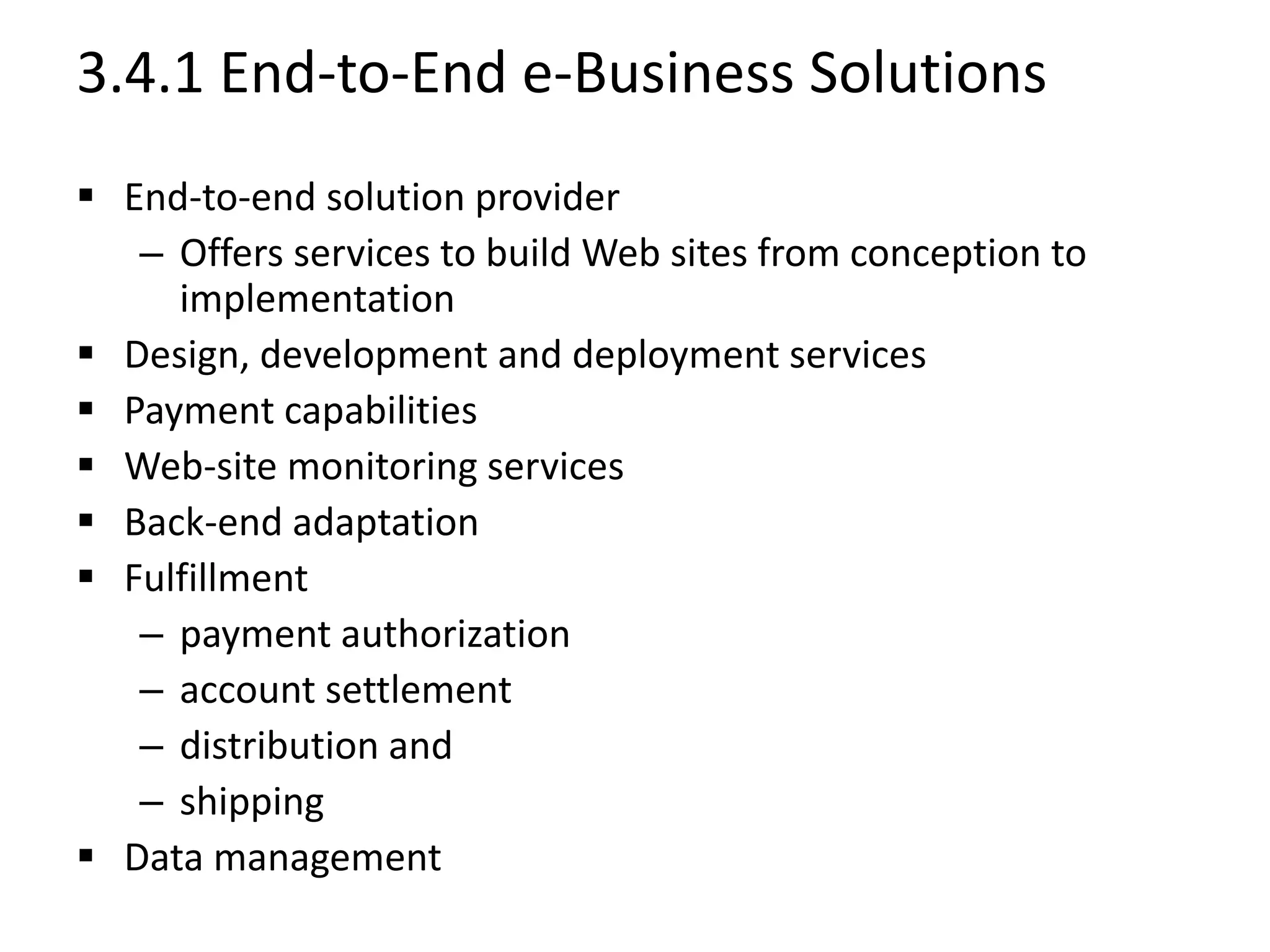 3.4.1 End-to-End e-Business Solutions
 End-to-end solution provider
– Offers services to build Web sites from conception to
implementation
 Design, development and deployment services
 Payment capabilities
 Web-site monitoring services
 Back-end adaptation
 Fulfillment
– payment authorization
– account settlement
– distribution and
– shipping
 Data management
 