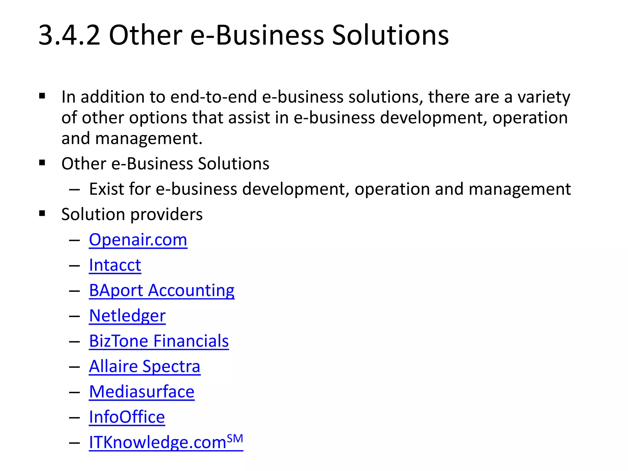 3.4.2 Other e-Business Solutions
 In addition to end-to-end e-business solutions, there are a variety
of other options that assist in e-business development, operation
and management.
 Other e-Business Solutions
– Exist for e-business development, operation and management
 Solution providers
– Openair.com
– Intacct
– BAport Accounting
– Netledger
– BizTone Financials
– Allaire Spectra
– Mediasurface
– InfoOffice
– ITKnowledge.comSM
 