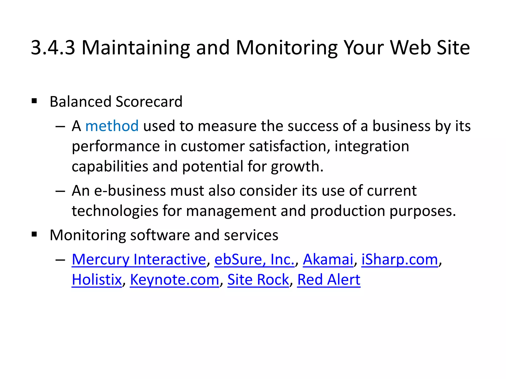 3.4.3 Maintaining and Monitoring Your Web Site
 Balanced Scorecard
– A method used to measure the success of a business by its
performance in customer satisfaction, integration
capabilities and potential for growth.
– An e-business must also consider its use of current
technologies for management and production purposes.
 Monitoring software and services
– Mercury Interactive, ebSure, Inc., Akamai, iSharp.com,
Holistix, Keynote.com, Site Rock, Red Alert
 