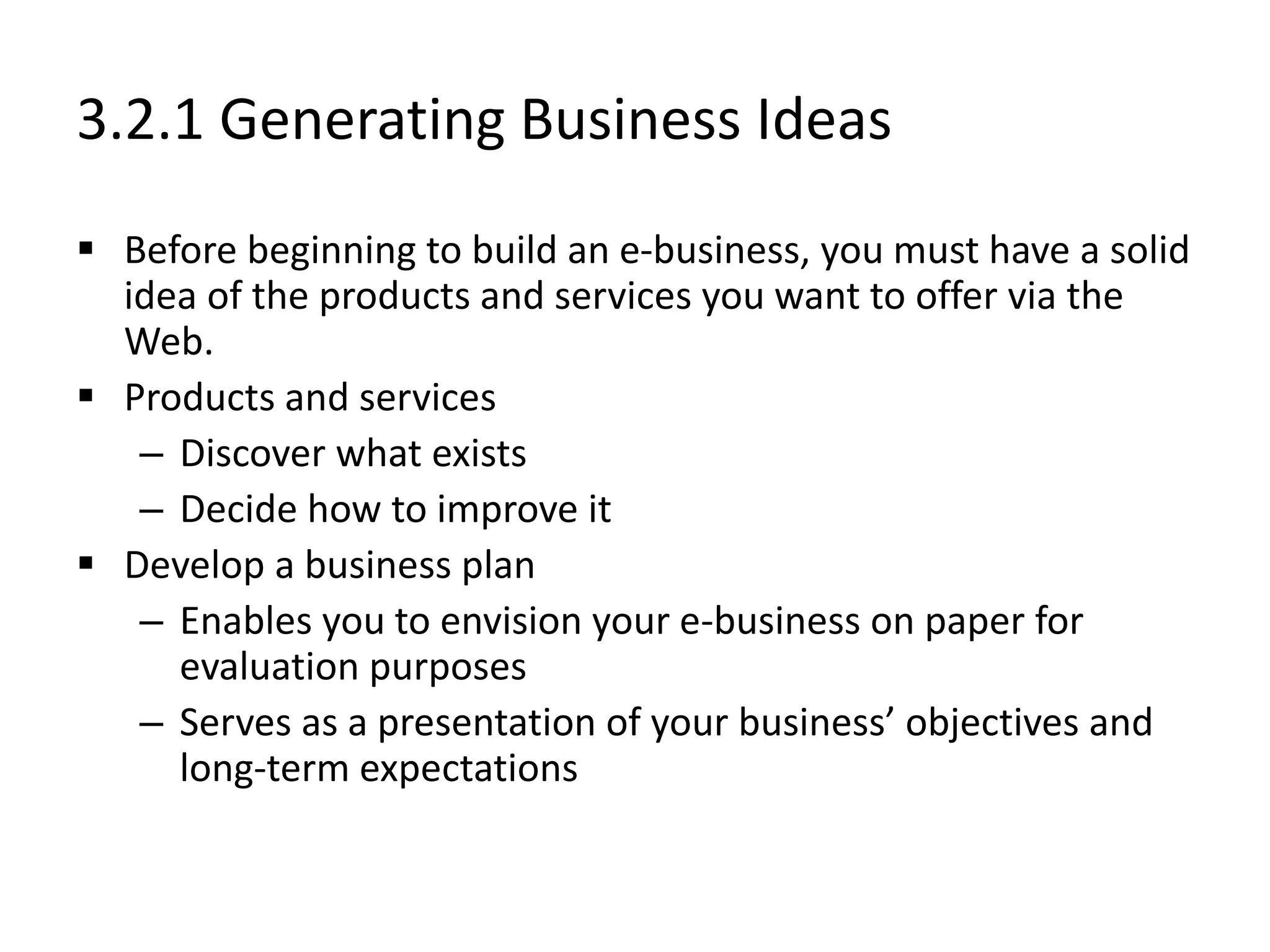 3.2.1 Generating Business Ideas
 Before beginning to build an e-business, you must have a solid
idea of the products and services you want to offer via the
Web.
 Products and services
– Discover what exists
– Decide how to improve it
 Develop a business plan
– Enables you to envision your e-business on paper for
evaluation purposes
– Serves as a presentation of your business’ objectives and
long-term expectations
 