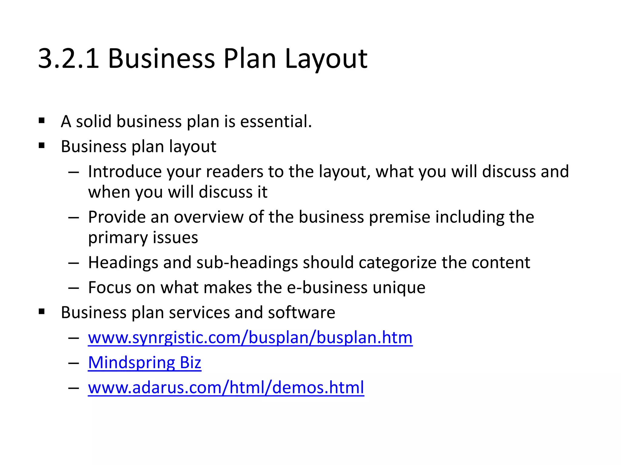 3.2.1 Business Plan Layout
 A solid business plan is essential.
 Business plan layout
– Introduce your readers to the layout, what you will discuss and
when you will discuss it
– Provide an overview of the business premise including the
primary issues
– Headings and sub-headings should categorize the content
– Focus on what makes the e-business unique
 Business plan services and software
– www.synrgistic.com/busplan/busplan.htm
– Mindspring Biz
– www.adarus.com/html/demos.html
 