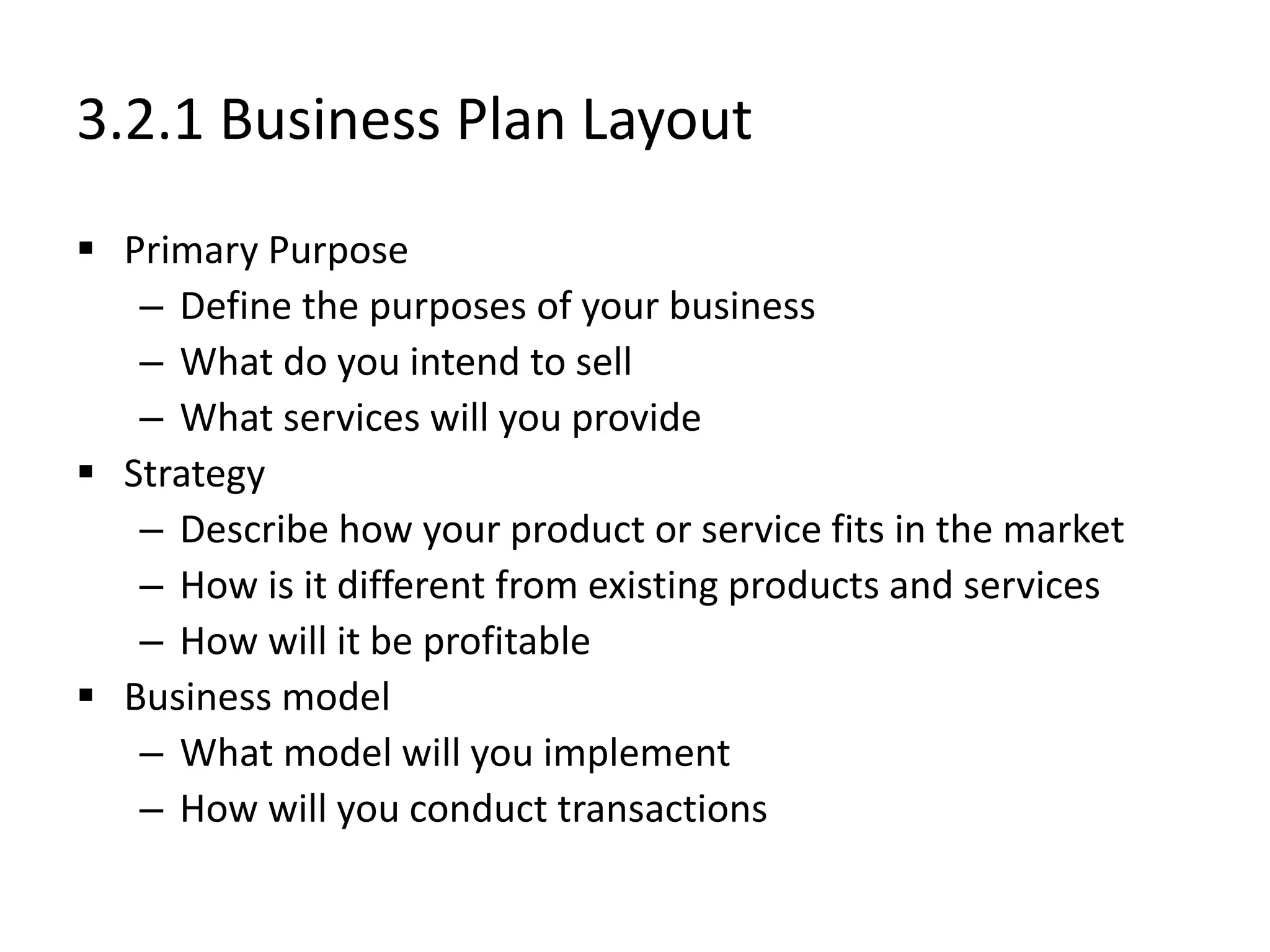 3.2.1 Business Plan Layout
 Primary Purpose
– Define the purposes of your business
– What do you intend to sell
– What services will you provide
 Strategy
– Describe how your product or service fits in the market
– How is it different from existing products and services
– How will it be profitable
 Business model
– What model will you implement
– How will you conduct transactions
 