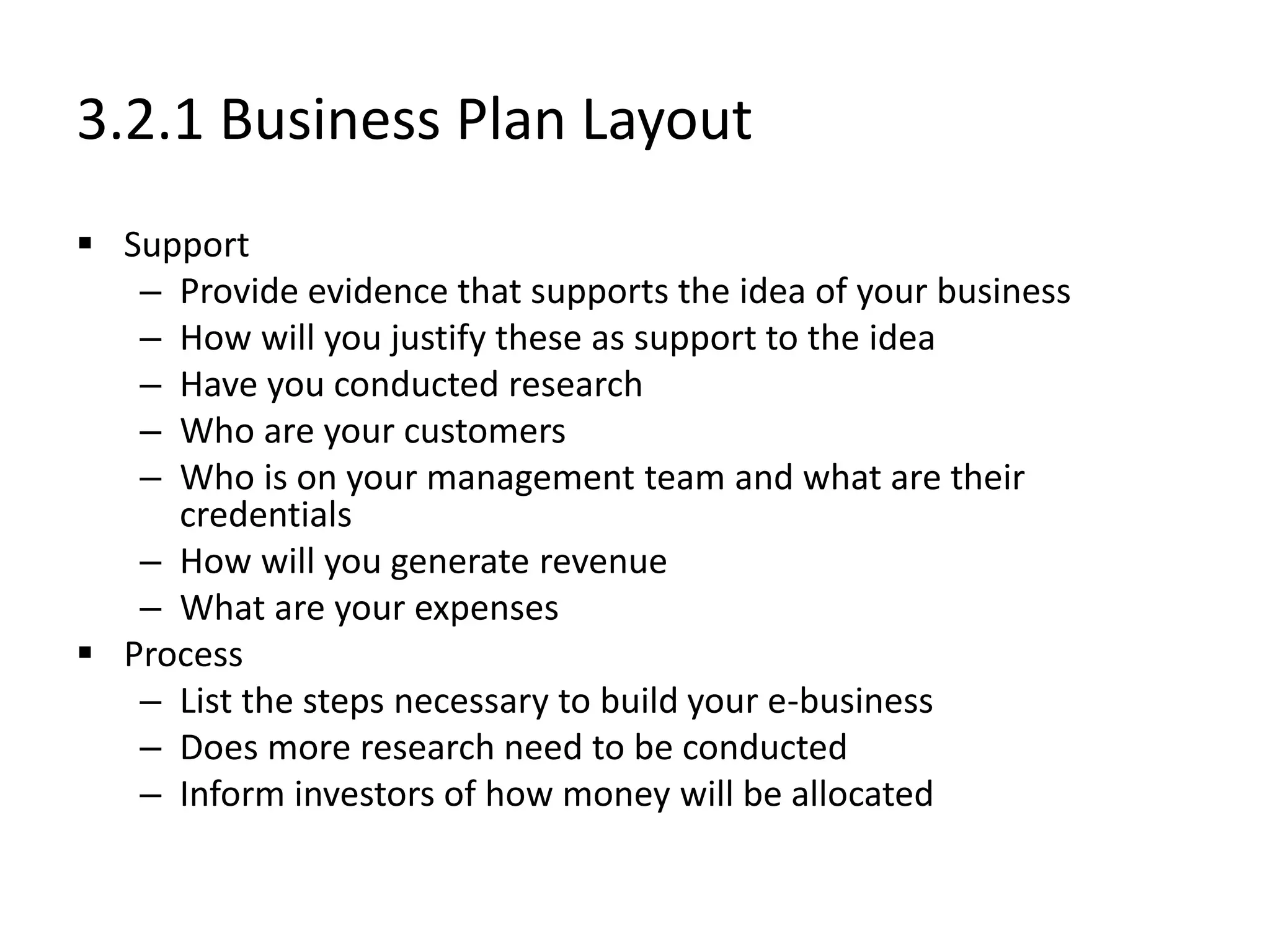 3.2.1 Business Plan Layout
 Support
– Provide evidence that supports the idea of your business
– How will you justify these as support to the idea
– Have you conducted research
– Who are your customers
– Who is on your management team and what are their
credentials
– How will you generate revenue
– What are your expenses
 Process
– List the steps necessary to build your e-business
– Does more research need to be conducted
– Inform investors of how money will be allocated
 