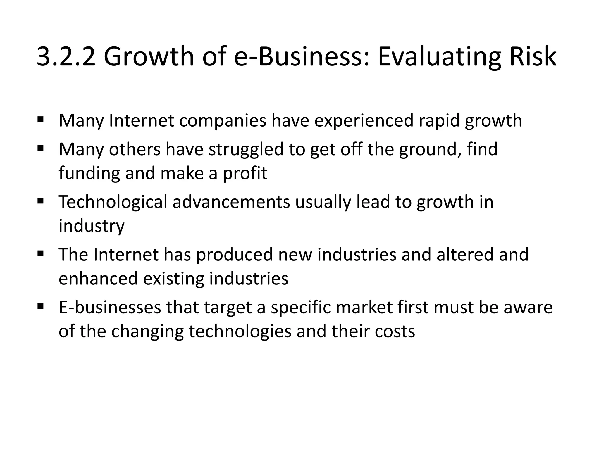 3.2.2 Growth of e-Business: Evaluating Risk
 Many Internet companies have experienced rapid growth
 Many others have struggled to get off the ground, find
funding and make a profit
 Technological advancements usually lead to growth in
industry
 The Internet has produced new industries and altered and
enhanced existing industries
 E-businesses that target a specific market first must be aware
of the changing technologies and their costs
 