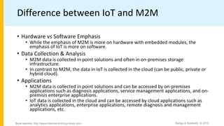 Difference between IoT and M2M
• Hardware vs Software Emphasis
• While the emphasis of M2M is more on hardware with embedded modules, the
emphasis of IoT is more on software.
• Data Collection & Analysis
• M2M data is collected in point solutions and often in on-premises storage
infrastructure.
• In contrast to M2M, the data in IoT is collected in the cloud (can be public, private or
hybrid cloud).
• Applications
• M2M data is collected in point solutions and can be accessed by on-premises
applications such as diagnosis applications, service management applications, and on-
premisis enterprise applications.
• IoT data is collected in the cloud and can be accessed by cloud applications such as
analytics applications, enterprise applications, remote diagnosis and management
applications, etc.
Bahga & Madisetti, © 2015Book website: http://www.internet-of-things-book.com
 