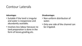 Contour Laterals
Advantages
• Suitable if the land is irregular
and water is inexpensive and
abundantly available.
• Involves less labour because no
land preparation is done in the
form of leeves,grading,etc.
Disadvantages
• Non-uniform distribution of
water.
• Only one side of the channel can
be irrigated.
 