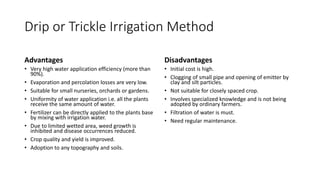 Drip or Trickle Irrigation Method
Advantages
• Very high water application efficiency (more than
90%).
• Evaporation and percolation losses are very low.
• Suitable for small nurseries, orchards or gardens.
• Uniformity of water application i.e. all the plants
receive the same amount of water.
• Fertilizer can be directly applied to the plants base
by mixing with irrigation water.
• Due to limited wetted area, weed growth is
inhibited and disease occurrences reduced.
• Crop quality and yield is improved.
• Adoption to any topography and soils.
Disadvantages
• Initial cost is high.
• Clogging of small pipe and opening of emitter by
clay and silt particles.
• Not suitable for closely spaced crop.
• Involves specialized knowledge and is not being
adopted by ordinary farmers.
• Filtration of water is must.
• Need regular maintenance.
 