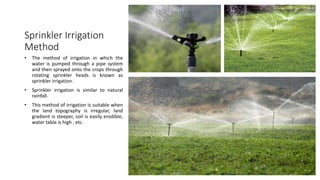 Sprinkler Irrigation
Method
• The method of irrigation in which the
water is pumped through a pipe system
and then sprayed onto the crops through
rotating sprinkler heads is known as
sprinkler irrigation.
• Sprinkler irrigation is similar to natural
rainfall.
• This method of irrigation is suitable when
the land topography is irregular, land
gradient is steeper, soil is easily erodible,
water table is high , etc.
 