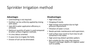 Sprinkler Irrigation method
Advantages
• Land levelling is not required.
• Fertilizer can be uniformly applied by mixing
with water.
• Upto 80 % water application efficiency is
achieved.
• Optimum quantity of water is used compared
to other surface irrigation methods.
• It is less labour oriented.
• It saves time to irrigate the fields.
• Erosion of soil can be eliminated.
Disadvantages
• High initial cost.
• Clooging of nozzle.
• High energy consumption due to high
pressure requirement.
• Filtration of water is must.
• Needs periodic maintenance and supervision.
• Leaf surface may scorch or burn due to salt
contained in the water.
• High wind may distort sprinkler pattern.
• Not suitable for the crops that requires
frequent and larger depths of irrigation water
such as paddy.
 