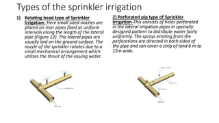 Types of the sprinkler irrigation
1) Rotating head type of Sprinkler
Irrigation- Here small sized nozzles are
placed on riser pipes fixed at uniform
intervals along the length of the lateral
pipe (Figure 12). The lateral pipes are
usually laid on the ground surface. The
nozzle of the sprinkler rotates due to a
small mechanical arrangement which
utilizes the thrust of the issuing water.
2) Perforated pip type of Sprinkler
Irrigation-This consists of holes perforated
in the lateral irrigation pipes in specially
designed pattern to distribute water fairly
uniformly. The sprays emiting from the
perforations are directed in both sided of
the pipe and can cover a strip of land 6 m to
15m wide.
 