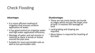 Check Flooding
Advantages
• It is more efficient method of
irrigation that ensures uniform
application of water.
• It has good control on irrigation water
and high water application efficiency.
• Wastage of water and soil erosion is
reduced as there is bunds or leeves
around the plot area.
• Suitable for more permeable soils as
well as less permeable soils.
Disadvantages
• There are too many leeves aor bunds
or ridges which occupy the larger area
of land. It involves the wastage of
land.
• Land grading and shaping are
required.
• More labour is required for levelling of
the field.
 