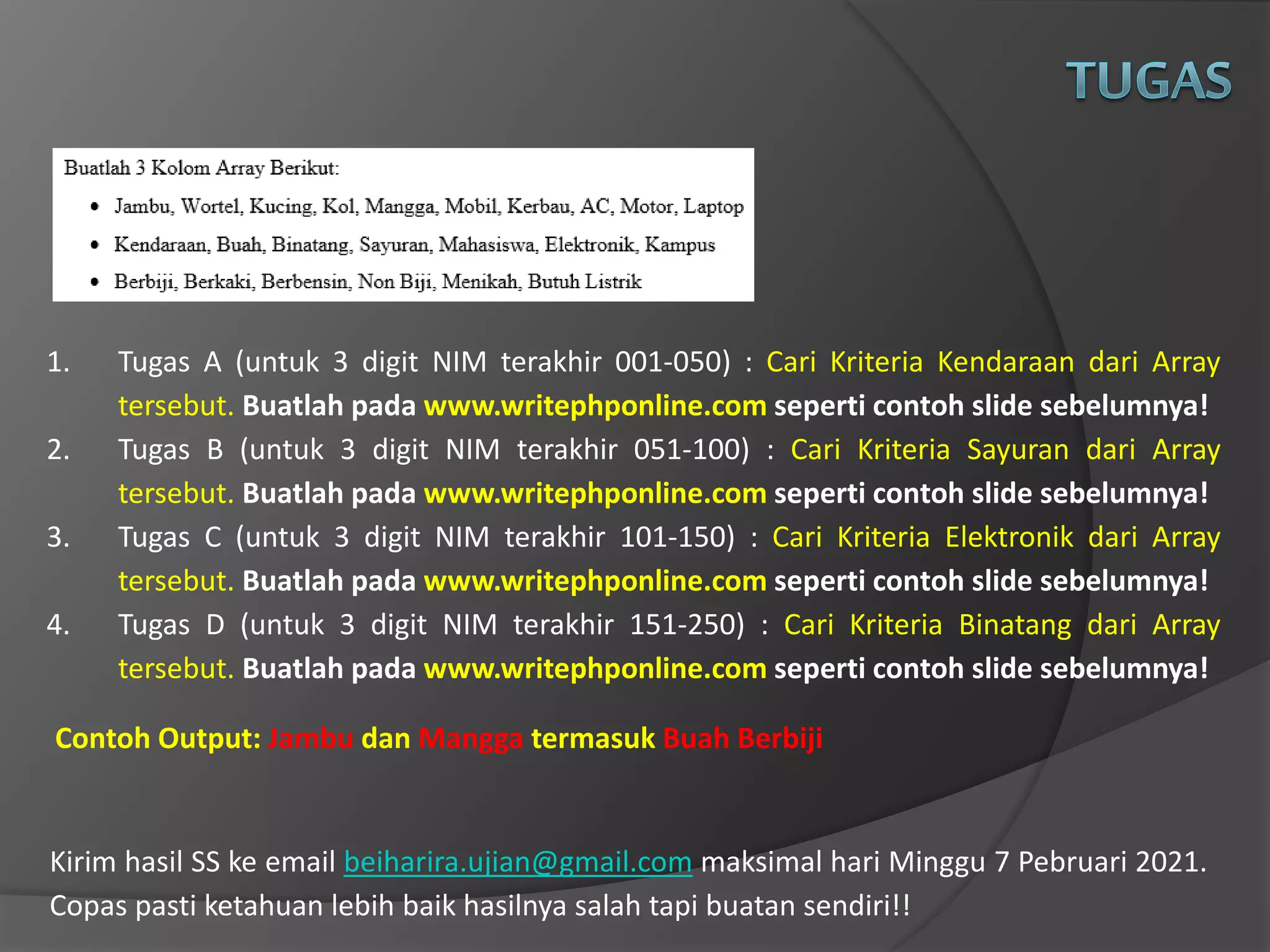 Kirim hasil SS ke email beiharira.ujian@gmail.com maksimal hari Minggu 7 Pebruari 2021.
Copas pasti ketahuan lebih baik hasilnya salah tapi buatan sendiri!!
1. Tugas A (untuk 3 digit NIM terakhir 001-050) : Cari Kriteria Kendaraan dari Array
tersebut. Buatlah pada www.writephponline.com seperti contoh slide sebelumnya!
2. Tugas B (untuk 3 digit NIM terakhir 051-100) : Cari Kriteria Sayuran dari Array
tersebut. Buatlah pada www.writephponline.com seperti contoh slide sebelumnya!
3. Tugas C (untuk 3 digit NIM terakhir 101-150) : Cari Kriteria Elektronik dari Array
tersebut. Buatlah pada www.writephponline.com seperti contoh slide sebelumnya!
4. Tugas D (untuk 3 digit NIM terakhir 151-250) : Cari Kriteria Binatang dari Array
tersebut. Buatlah pada www.writephponline.com seperti contoh slide sebelumnya!
Contoh Output: Jambu dan Mangga termasuk Buah Berbiji
 