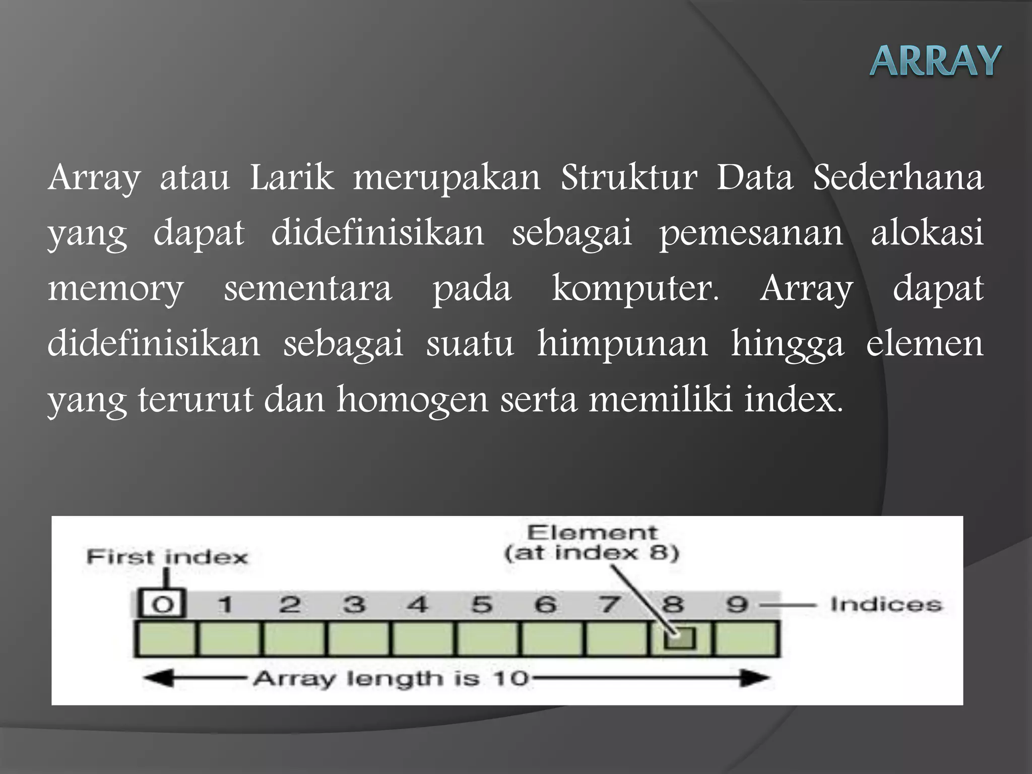 Array atau Larik merupakan Struktur Data Sederhana
yang dapat didefinisikan sebagai pemesanan alokasi
memory sementara pada komputer. Array dapat
didefinisikan sebagai suatu himpunan hingga elemen
yang terurut dan homogen serta memiliki index.
 