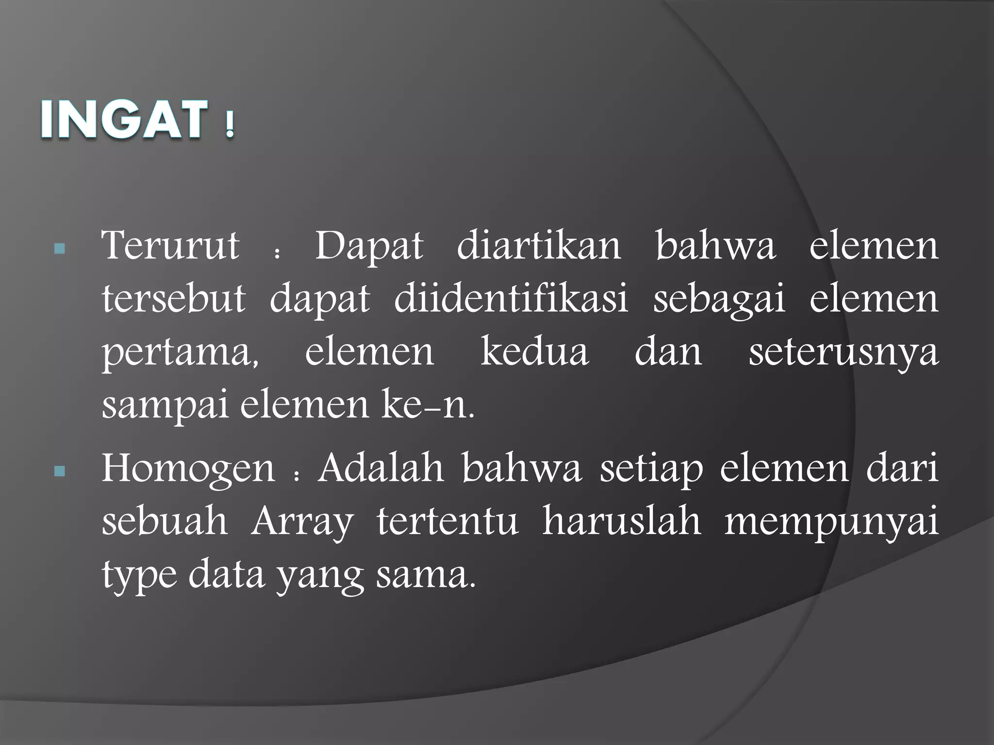  Terurut : Dapat diartikan bahwa elemen
tersebut dapat diidentifikasi sebagai elemen
pertama, elemen kedua dan seterusnya
sampai elemen ke-n.
 Homogen : Adalah bahwa setiap elemen dari
sebuah Array tertentu haruslah mempunyai
type data yang sama.
 