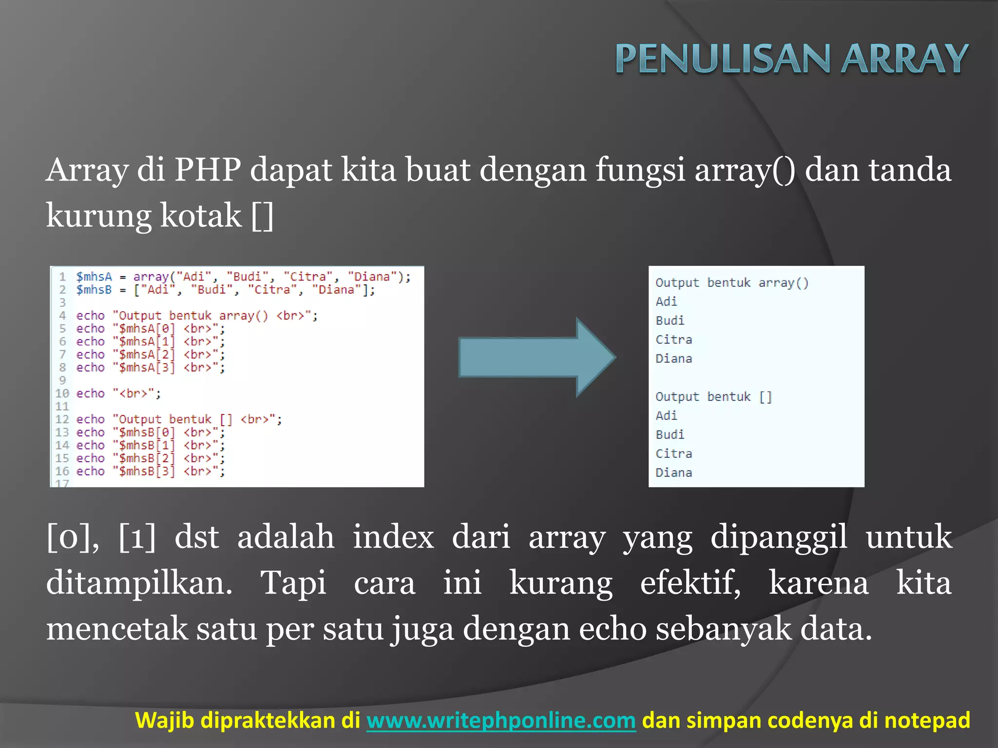 Array di PHP dapat kita buat dengan fungsi array() dan tanda
kurung kotak []
[0], [1] dst adalah index dari array yang dipanggil untuk
ditampilkan. Tapi cara ini kurang efektif, karena kita
mencetak satu per satu juga dengan echo sebanyak data.
Wajib dipraktekkan di www.writephponline.com dan simpan codenya di notepad
 