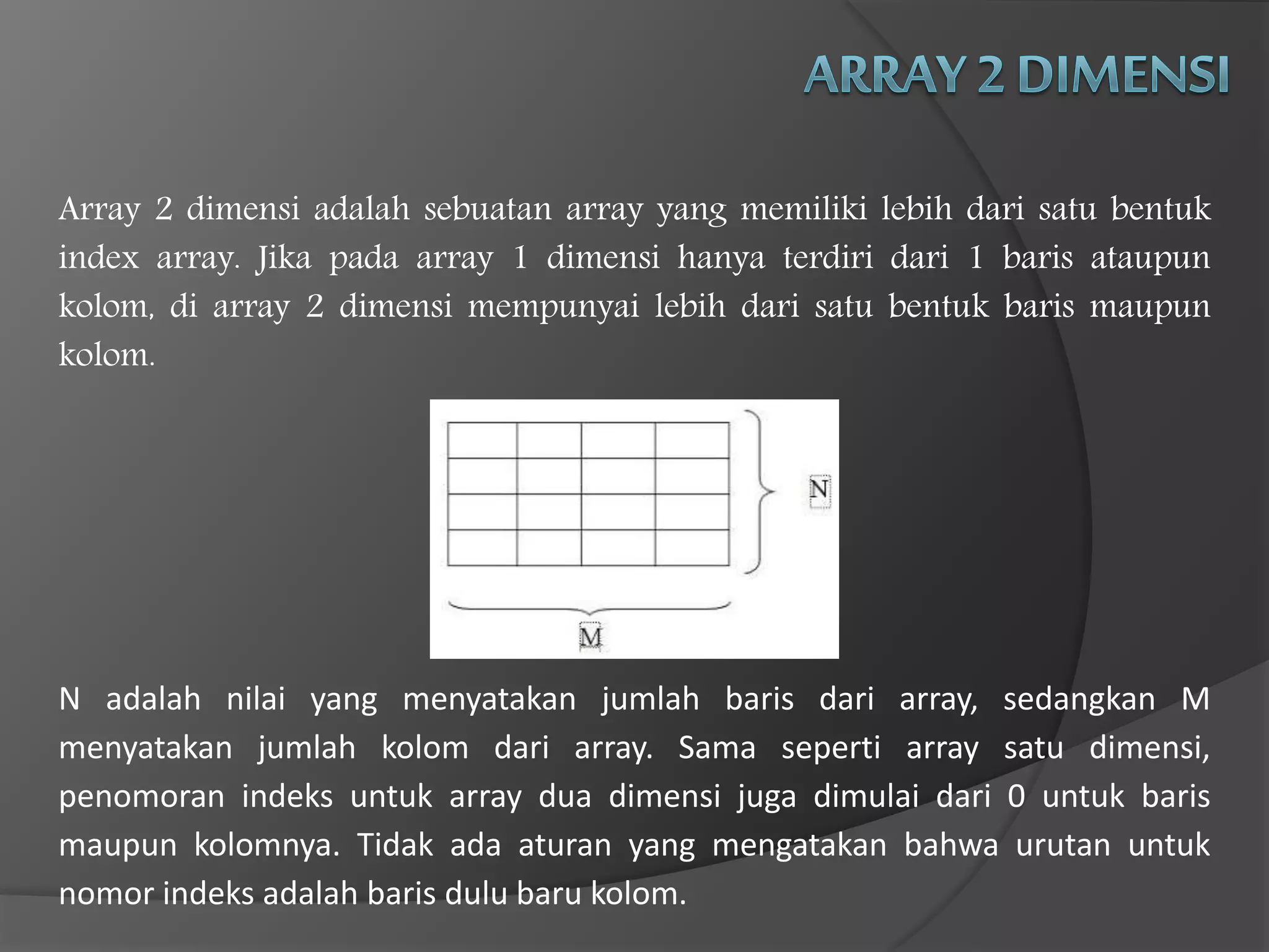 Array 2 dimensi adalah sebuatan array yang memiliki lebih dari satu bentuk
index array. Jika pada array 1 dimensi hanya terdiri dari 1 baris ataupun
kolom, di array 2 dimensi mempunyai lebih dari satu bentuk baris maupun
kolom.
N adalah nilai yang menyatakan jumlah baris dari array, sedangkan M
menyatakan jumlah kolom dari array. Sama seperti array satu dimensi,
penomoran indeks untuk array dua dimensi juga dimulai dari 0 untuk baris
maupun kolomnya. Tidak ada aturan yang mengatakan bahwa urutan untuk
nomor indeks adalah baris dulu baru kolom.
 