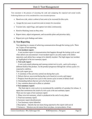 Unit 3: Test Management
Course Coordinator : Mrs. Kshirsagar S.R. M.M.Polytechnic , Thergaon Page 11
Test execution is the process of executing the code and comparing the expected and actual results.
Following factors are to be considered for a test execution process:
 Based on a risk, select a subset of test suite to be executed for this cycle.
 Assign the test cases in each test suite to testers for execution.
 Execute tests, report bugs, and capture test status continuously.
 Resolve blocking issues as they arise.
 Report status, adjust assignments, and reconsider plans and priorities daily.
 Report test cycle findings and status.
2) Test Reporting
Test reporting is a means of achieving communication through the testing cycle. There
are 3 types of test reporting.
1. Test incident report:
A test incident report is communication that happens through the testing cycle as and
when defects are encountered .A test incident report is an entry made in the defect
repository each defect has a unique id to identify incident .The high impact test incident
are highlighted in the test summary report.
2. Test cycle report:
A test cycle entails planning and running certain test in cycle , each cycle using a
different build of the product .As the product progresses through the various cycles it is
expected to stabilize.
Test cycle report gives
1. A summary of the activities carried out during that cycle.
2. Defects that are uncovered during that cycle based on severity and impact
3. Progress from the previous cycle to the current cycle in terms of defect fixed
4. Outstanding defects that not yet to be fixed in cycle
5. Any variation observed in effort or schedule
3 Test summary report:
The final step in a test cycle is to recommend the suitability of a product for release. A
report that summarizes the result of a test cycle is the test summary report.
There are two types of test summary report:
1. Phase wise test summary, which is produced at the end of every phase
2. Final test summary report.
A Summary report should present
1. Test Summary report Identifier
2 Description: - Identify the test items being reported in this report with test id
3 Variances: - Mention any deviation from test plans, test procedures, if any.
 