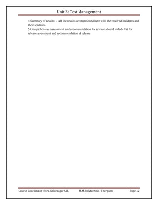 Unit 3: Test Management
Course Coordinator : Mrs. Kshirsagar S.R. M.M.Polytechnic , Thergaon Page 12
4 Summary of results: - All the results are mentioned here with the resolved incidents and
their solutions.
5 Comprehensive assessment and recommendation for release should include Fit for
release assessment and recommendation of release
 