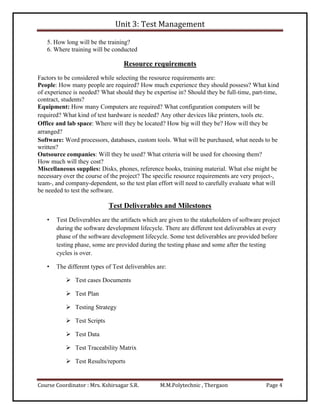 Unit 3: Test Management
Course Coordinator : Mrs. Kshirsagar S.R. M.M.Polytechnic , Thergaon Page 4
5. How long will be the training?
6. Where training will be conducted
Resource requirements
Factors to be considered while selecting the resource requirements are:
People: How many people are required? How much experience they should possess? What kind
of experience is needed? What should they be expertise in? Should they be full-time, part-time,
contract, students?
Equipment: How many Computers are required? What configuration computers will be
required? What kind of test hardware is needed? Any other devices like printers, tools etc.
Office and lab space: Where will they be located? How big will they be? How will they be
arranged?
Software: Word processors, databases, custom tools. What will be purchased, what needs to be
written?
Outsource companies: Will they be used? What criteria will be used for choosing them?
How much will they cost?
Miscellaneous supplies: Disks, phones, reference books, training material. What else might be
necessary over the course of the project? The specific resource requirements are very project-,
team-, and company-dependent, so the test plan effort will need to carefully evaluate what will
be needed to test the software.
Test Deliverables and Milestones
• Test Deliverables are the artifacts which are given to the stakeholders of software project
during the software development lifecycle. There are different test deliverables at every
phase of the software development lifecycle. Some test deliverables are provided before
testing phase, some are provided during the testing phase and some after the testing
cycles is over.
• The different types of Test deliverables are:
 Test cases Documents
 Test Plan
 Testing Strategy
 Test Scripts
 Test Data
 Test Traceability Matrix
 Test Results/reports
 