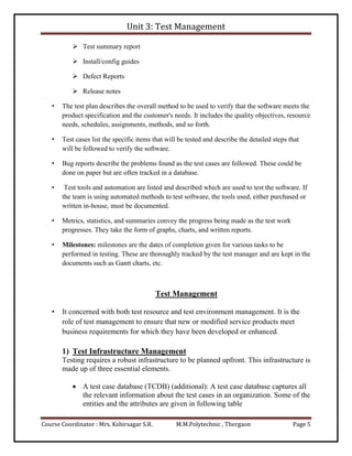 Unit 3: Test Management
Course Coordinator : Mrs. Kshirsagar S.R. M.M.Polytechnic , Thergaon Page 5
 Test summary report
 Install/config guides
 Defect Reports
 Release notes
• The test plan describes the overall method to be used to verify that the software meets the
product specification and the customer's needs. It includes the quality objectives, resource
needs, schedules, assignments, methods, and so forth.
• Test cases list the specific items that will be tested and describe the detailed steps that
will be followed to verify the software.
• Bug reports describe the problems found as the test cases are followed. These could be
done on paper but are often tracked in a database.
• Test tools and automation are listed and described which are used to test the software. If
the team is using automated methods to test software, the tools used, either purchased or
written in-house, must be documented.
• Metrics, statistics, and summaries convey the progress being made as the test work
progresses. They take the form of graphs, charts, and written reports.
• Milestones: milestones are the dates of completion given for various tasks to be
performed in testing. These are thoroughly tracked by the test manager and are kept in the
documents such as Gantt charts, etc.
Test Management
• It concerned with both test resource and test environment management. It is the
role of test management to ensure that new or modified service products meet
business requirements for which they have been developed or enhanced.
1) Test Infrastructure Management
Testing requires a robust infrastructure to be planned upfront. This infrastructure is
made up of three essential elements.
 A test case database (TCDB) (additional): A test case database captures all
the relevant information about the test cases in an organization. Some of the
entities and the attributes are given in following table
 