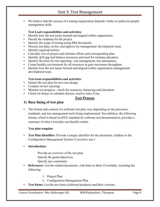 Unit 3: Test Management
Course Coordinator : Mrs. Kshirsagar S.R. M.M.Polytechnic , Thergaon Page 8
• We believe that the success of a testing organization depends vitally on judicious people
management skills
Test Lead responsibilities and activities:
• Identify how the test teams formed and aligned within organization
• Decide the roadmap for the project
• Identify the scope of testing using SRS documents.
• Discuss test plan, review and approve by management/ development team.
• Identify required metrics
• Calculate size of project and estimate efforts and corresponding plan.
• Identify skill gap and balance resources and need for training education.
• Identify the tools for test reporting , test management, test automation,
• Create healthy environment for all resources to gain maximum throughput.
• Identify how the test teams formed and aligned within organization management/
development team.
Test team responsibilities and activities:
• Initiate the test plan for test case design
• Conduct review meetings
• Monitor test progress , check for resources, balancing and allocation
• Check for delays in schedule discuss, resolve risks if any.
Test Process
1) Base lining of test plan
• The format and content of a software test plan vary depending on the processes,
standards, and test management tools being implemented. Nevertheless, the following
format, which is based on IEEE standard for software test documentation, provides a
summary of what a test plan can/should contain.
Test plan template
• Test Plan Identifier: Provide a unique identifier for the document. (Adhere to the
Configuration Management System if you have one.)
• Introduction:
Provide an overview of the test plan.
Specify the goals/objectives.
Specify any constraints.
• References: List the related documents, with links to them if available, including the
following:
1. Project Plan
2. Configuration Management Plan
• Test Items: List the test items (software/products) and their versions.
 