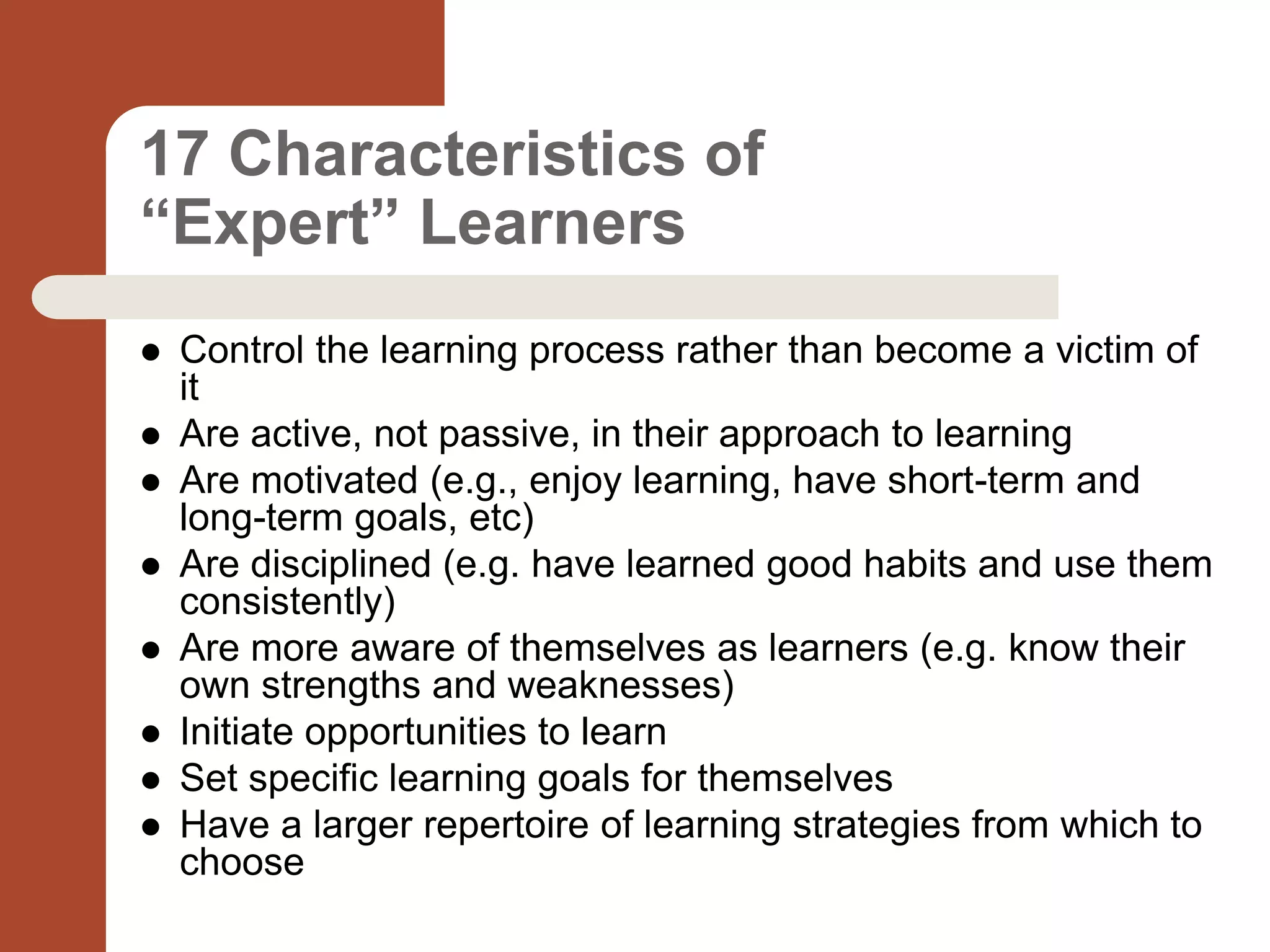 17 Characteristics of
“Expert” Learners
 Control the learning process rather than become a victim of
it
 Are active, not passive, in their approach to learning
 Are motivated (e.g., enjoy learning, have short-term and
long-term goals, etc)
 Are disciplined (e.g. have learned good habits and use them
consistently)
 Are more aware of themselves as learners (e.g. know their
own strengths and weaknesses)
 Initiate opportunities to learn
 Set specific learning goals for themselves
 Have a larger repertoire of learning strategies from which to
choose
 