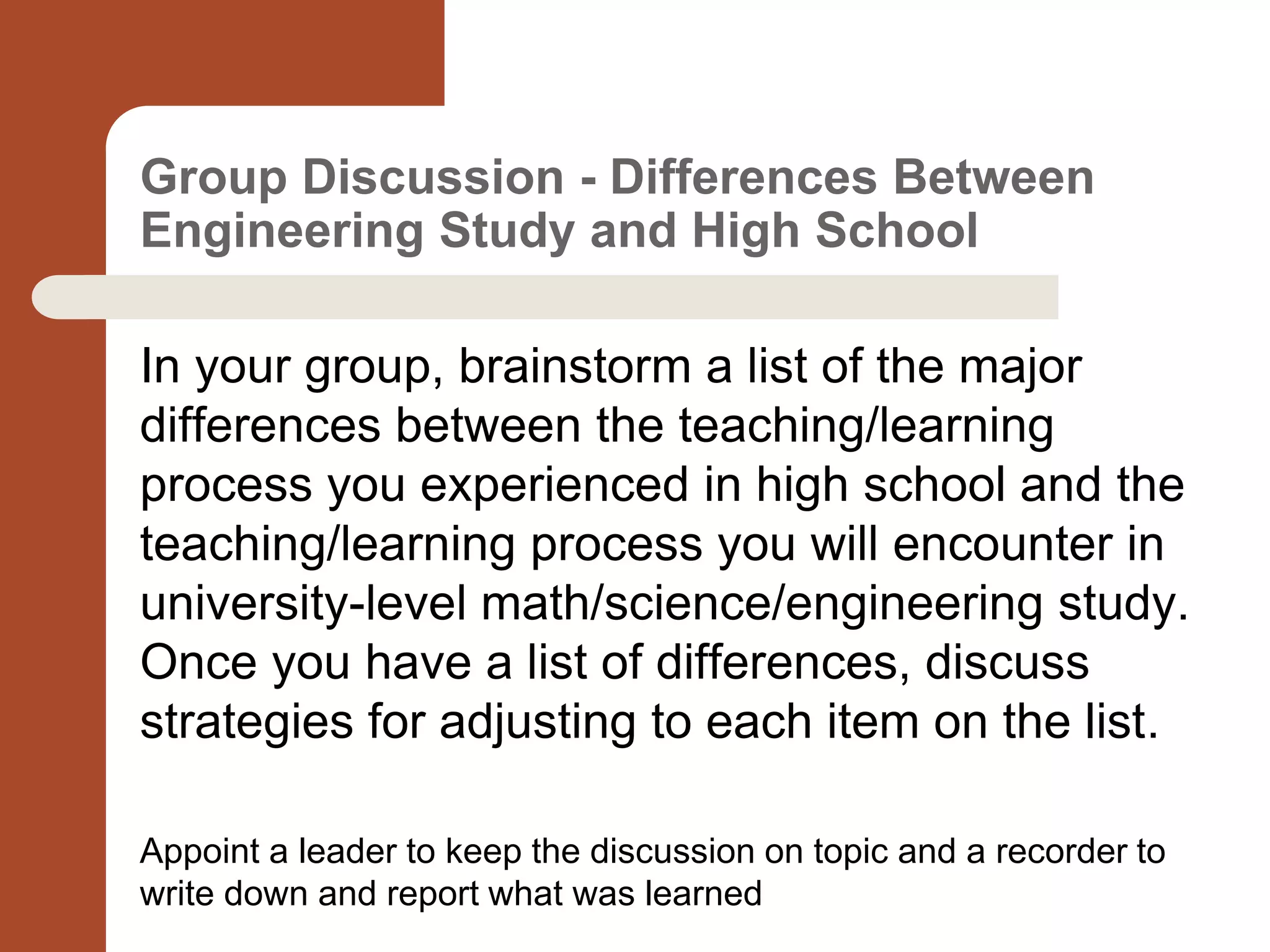 Group Discussion - Differences Between
Engineering Study and High School
In your group, brainstorm a list of the major
differences between the teaching/learning
process you experienced in high school and the
teaching/learning process you will encounter in
university-level math/science/engineering study.
Once you have a list of differences, discuss
strategies for adjusting to each item on the list.
Appoint a leader to keep the discussion on topic and a recorder to
write down and report what was learned
 