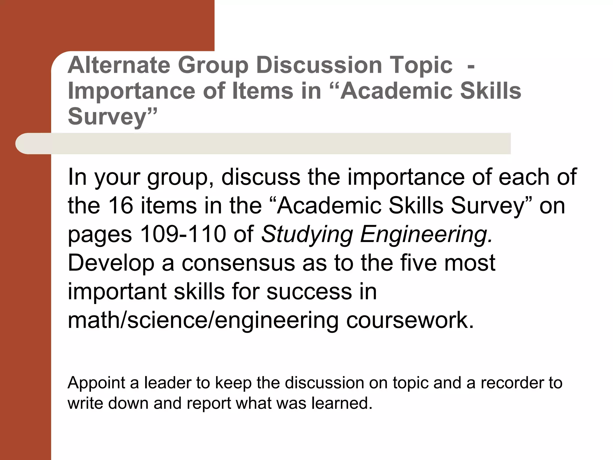 Alternate Group Discussion Topic -
Importance of Items in “Academic Skills
Survey”
In your group, discuss the importance of each of
the 16 items in the “Academic Skills Survey” on
pages 109-110 of Studying Engineering.
Develop a consensus as to the five most
important skills for success in
math/science/engineering coursework.
Appoint a leader to keep the discussion on topic and a recorder to
write down and report what was learned.
 