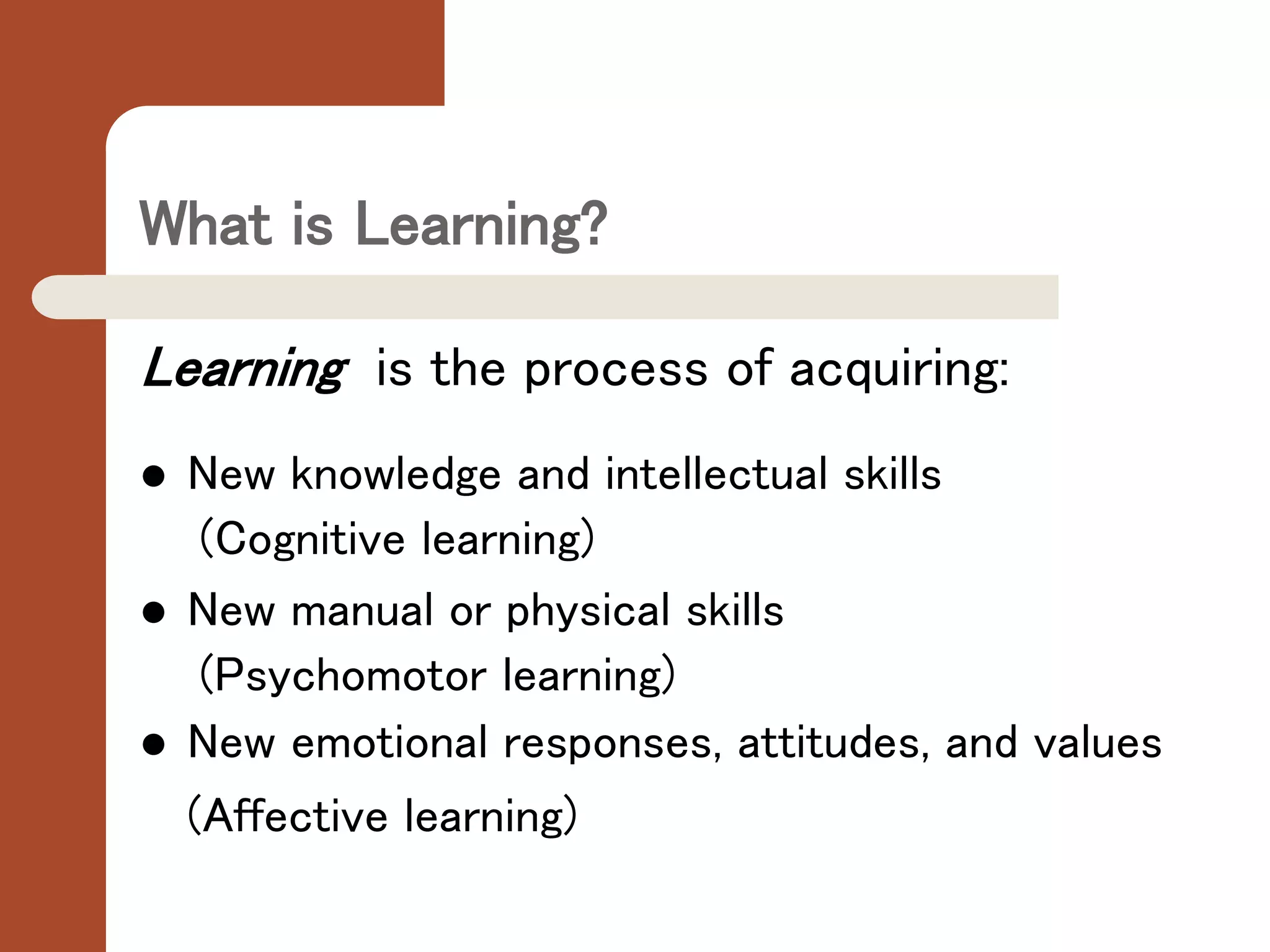 What is Learning?
Learning is the process of acquiring:
 New knowledge and intellectual skills
(Cognitive learning)
 New manual or physical skills
(Psychomotor learning)
 New emotional responses, attitudes, and values
(Affective learning)
 