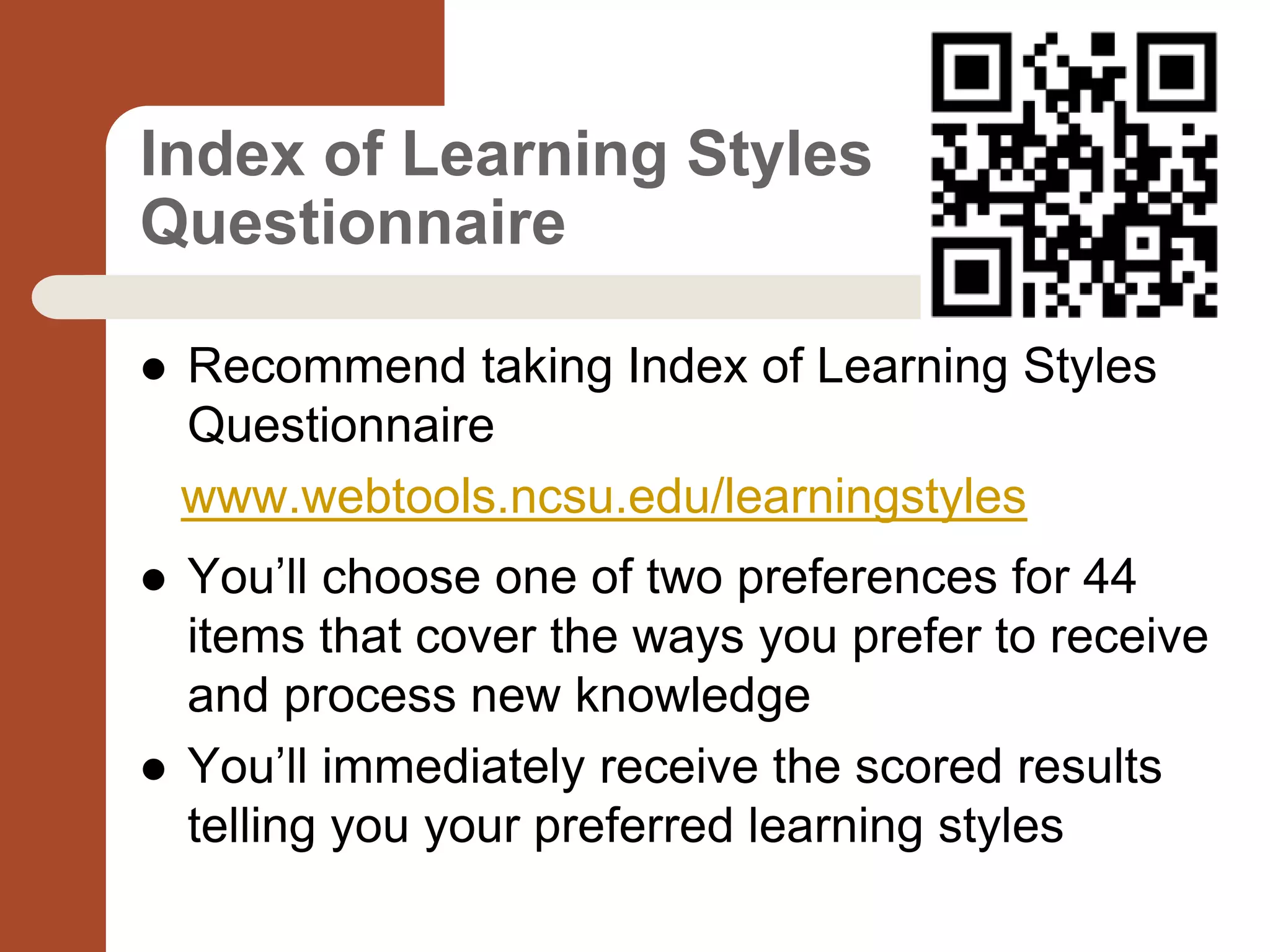 Index of Learning Styles
Questionnaire
 Recommend taking Index of Learning Styles
Questionnaire
www.webtools.ncsu.edu/learningstyles
 You’ll choose one of two preferences for 44
items that cover the ways you prefer to receive
and process new knowledge
 You’ll immediately receive the scored results
telling you your preferred learning styles
 