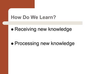 How Do We Learn?
 Receiving new knowledge
 Processing new knowledge
 