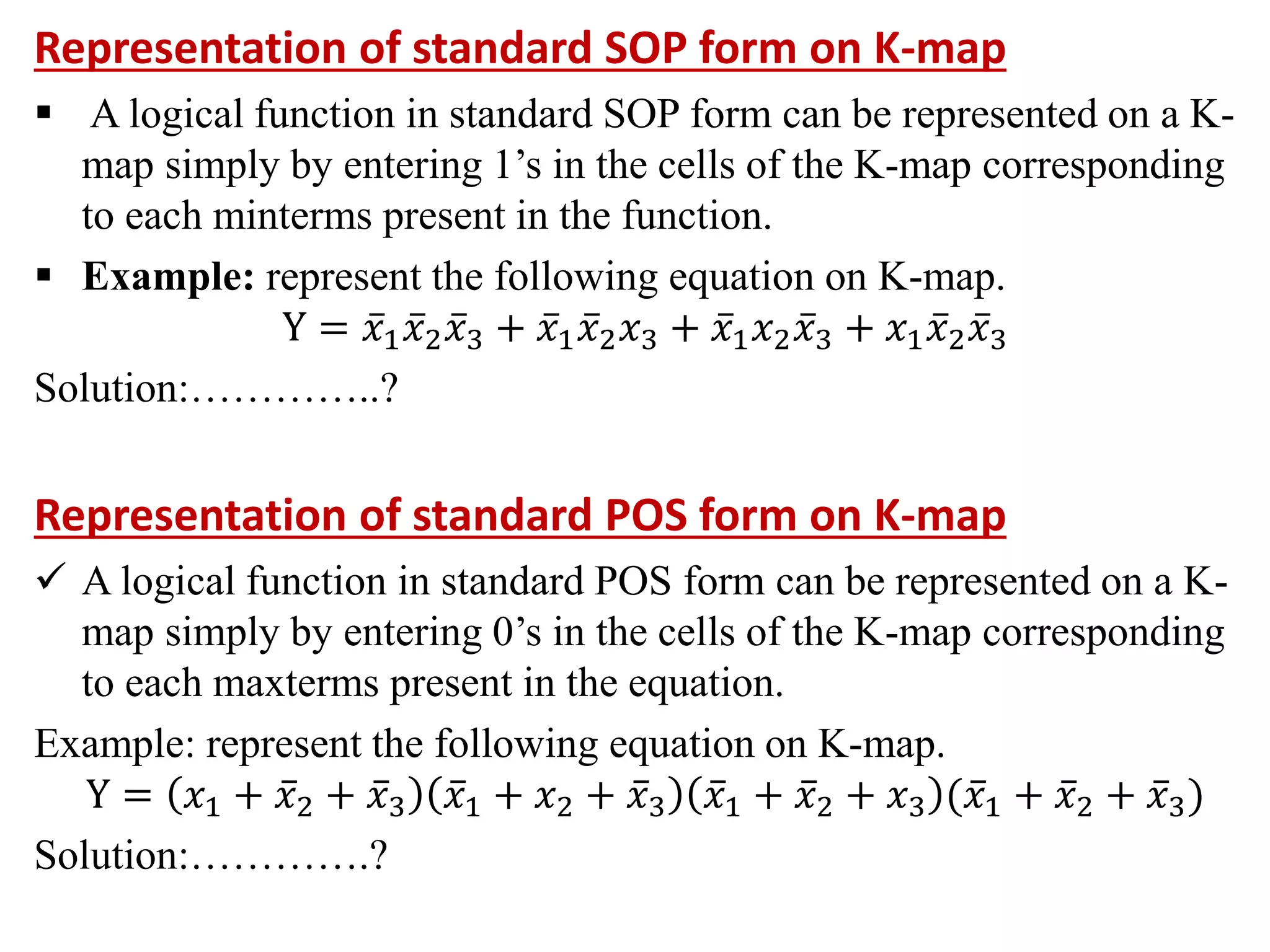 Representation of standard SOP form on K-map
 A logical function in standard SOP form can be represented on a K-
map simply by entering 1’s in the cells of the K-map corresponding
to each minterms present in the function.
 Example: represent the following equation on K-map.
Y = 𝑥1𝑥2𝑥3 + 𝑥1𝑥2𝑥3 + 𝑥1𝑥2𝑥3 + 𝑥1𝑥2𝑥3
Solution:…………..?
Representation of standard POS form on K-map
 A logical function in standard POS form can be represented on a K-
map simply by entering 0’s in the cells of the K-map corresponding
to each maxterms present in the equation.
Example: represent the following equation on K-map.
Y = 𝑥1 + 𝑥2 + 𝑥3 𝑥1 + 𝑥2 + 𝑥3 𝑥1 + 𝑥2 + 𝑥3 (𝑥1 + 𝑥2 + 𝑥3)
Solution:………….?
 