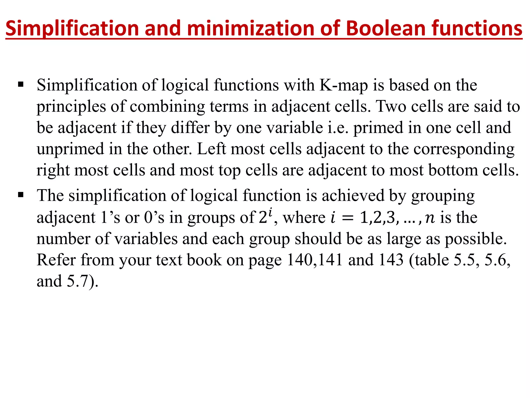 Simplification and minimization of Boolean functions
 Simplification of logical functions with K-map is based on the
principles of combining terms in adjacent cells. Two cells are said to
be adjacent if they differ by one variable i.e. primed in one cell and
unprimed in the other. Left most cells adjacent to the corresponding
right most cells and most top cells are adjacent to most bottom cells.
 The simplification of logical function is achieved by grouping
adjacent 1’s or 0’s in groups of 2𝑖, where 𝑖 = 1,2,3, … , 𝑛 is the
number of variables and each group should be as large as possible.
Refer from your text book on page 140,141 and 143 (table 5.5, 5.6,
and 5.7).
 