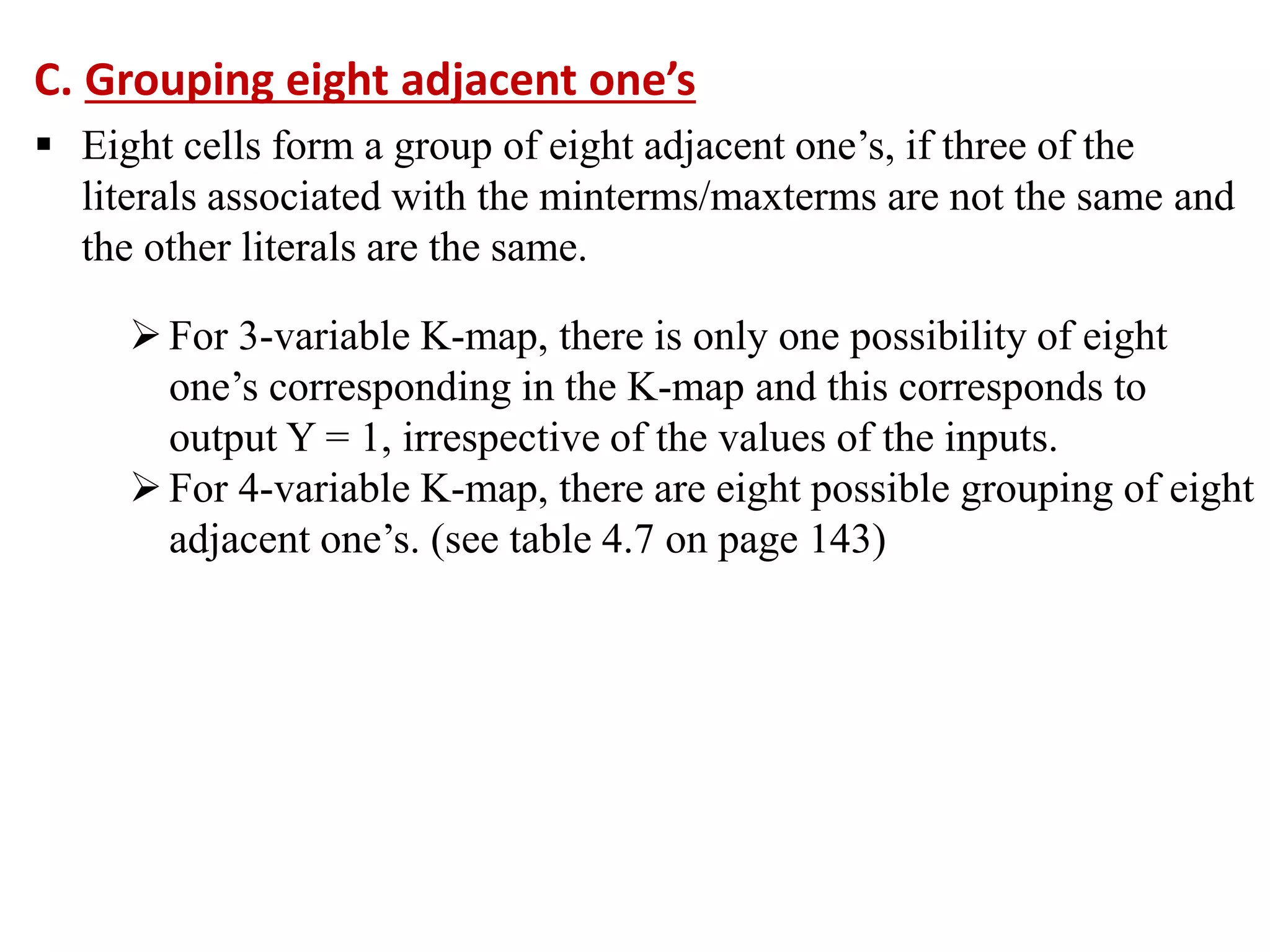 C. Grouping eight adjacent one’s
 Eight cells form a group of eight adjacent one’s, if three of the
literals associated with the minterms/maxterms are not the same and
the other literals are the same.
For 3-variable K-map, there is only one possibility of eight
one’s corresponding in the K-map and this corresponds to
output Y = 1, irrespective of the values of the inputs.
For 4-variable K-map, there are eight possible grouping of eight
adjacent one’s. (see table 4.7 on page 143)
 