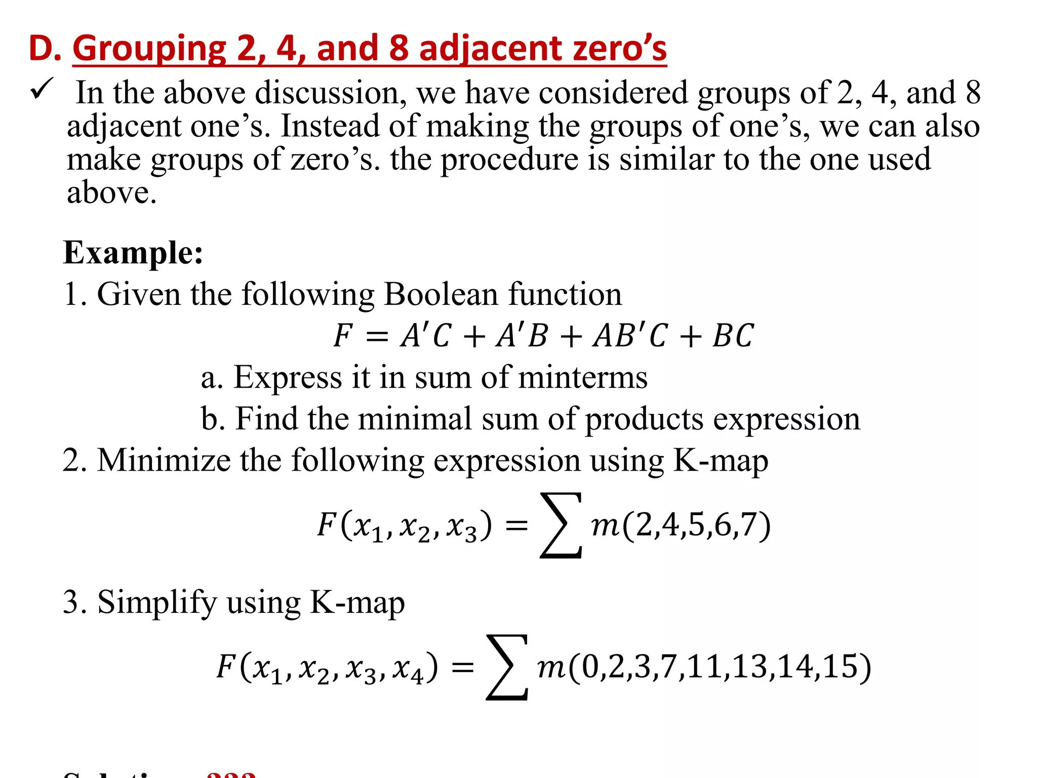 D. Grouping 2, 4, and 8 adjacent zero’s
 In the above discussion, we have considered groups of 2, 4, and 8
adjacent one’s. Instead of making the groups of one’s, we can also
make groups of zero’s. the procedure is similar to the one used
above.
Example:
1. Given the following Boolean function
𝐹 = 𝐴′
𝐶 + 𝐴′
𝐵 + 𝐴𝐵′
𝐶 + 𝐵𝐶
a. Express it in sum of minterms
b. Find the minimal sum of products expression
2. Minimize the following expression using K-map
𝐹 𝑥1, 𝑥2, 𝑥3 = 𝑚(2,4,5,6,7)
3. Simplify using K-map
𝐹 𝑥1, 𝑥2, 𝑥3, 𝑥4 = 𝑚(0,2,3,7,11,13,14,15)
 